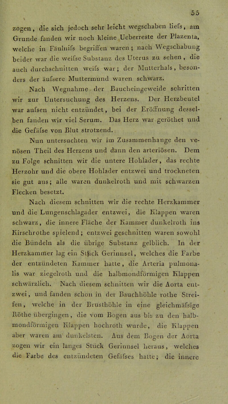 \ zogen, die sich jedoch sehr leicht wegschaben liefs, am Grunde fanden wir noch kleine Ueberreste der Plazenta, welche in Fäulnifs begriffen waren ; nach Wegschabung beider war die weifse Substanz des Uterus zu sehen, die auch durchschnitten weifs war; der Mutterhals, beson- ders der äufsere Muttermund waren schwarz. Nach Wegnahme der Baucheingeweide schritten wir zur Untersuchung des Herzens. Der Herzbeutel war aufsen nicht entzündet, bei der Eröffnung dessel- ben fanden wir viel Serum. Das Herz war geröthet und die Gefafse von Blut strotzend. Nun untersuchten wir im Zusammenhänge den ve- nösen Theil des Herzens und dann den arteriösen. Dem zu Folge schnitten wir die untere Hohlader, das rechte Herzohr und die obere Hohlader entzwei und trockneten sie gut aus; alle waren dunkelroth und mit schwarzen Flecken besetzt. Nach diesem schnitten wir die rechte Herzkammer und die Lungenschlagader entzwei, die Klappen waren schwarz, die innere Flache der Kammer dunkelroth ins Kirschrothe spielend; entzwei geschnitten waren sowohl die Bündeln als die übrige Substanz gelblich. In der Herzkammer lag ein Stfick Gerinnsel, welches die Farbe der entzündeten Kammer hatte, die Arteria pulmona- lis war ziegelroth und die halbmondförmigen Klappen schwärzlich. Nach diesem schnitten wir die Aorta ent- zwei, und fanden schon in der Bauchhöhle rothe Strei- fen, welche in der Brusthöhle in eine gleichmäfsige Iiöthe übergingen , die vom Bogen aus bis zu den halb- mondförmigen Klappen hochroth wurde, die Klappen aber waren am dunkelsten. Aus dem Bogen der Aorta zogen wir ein langes Stuck Gerinnsel heraus, welches die Farbe des entzündeten Gefäfses hatte; die innere