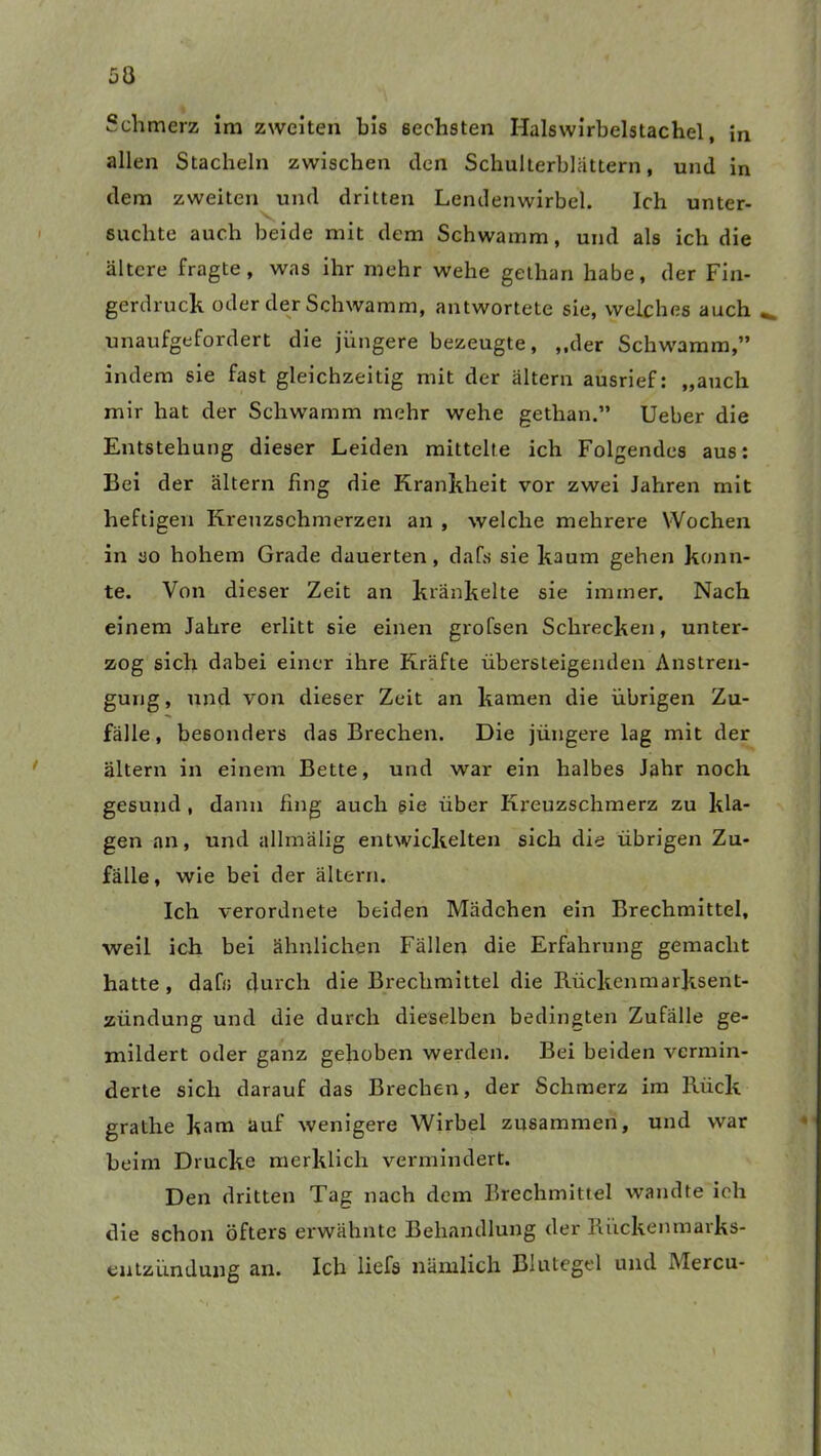 Schmerz im zweiten bis sechsten Halswirbelstachel, in allen Stacheln zwischen den Schulterblättern, und in dem zweiten und dritten Lendenwirbel. Ich unter- suchte auch beide mit dem Schwamm, und als ich die ältere fragte, was ihr mehr wehe gethan habe, der Fin- gerdruck oder der Schwamm, antwortete sie, welches auch unaufgefordert die jüngere bezeugte, ,,der Schwamm,” indem sie fast gleichzeitig mit der altern ausrief: „auch mir hat der Schwamm mehr wehe gethan.” lieber die Entstehung dieser Leiden mittelte ich Folgendes aus: Bei der altern fing die Krankheit vor zwei Jahren mit heftigen Kreuzschmerzen an , welche mehrere Wochen in so hohem Grade dauerten, dafs sie kaum gehen konn- te. Von dieser Zeit an kränkelte sie immer. Nach einem Jahre erlitt sie einen grofsen Schrecken, unter- zog sich dabei einer ihre Kräfte übersteigenden Anstren- gung , und von dieser Zeit an kamen die übrigen Zu- fälle, besonders das Brechen. Die jüngere lag mit der ältern in einem Bette, und war ein halbes Jahr noch gesund , dann fing auch sie über Kreuzschmerz zu kla- gen an, und allmälig entwickelten sich die übrigen Zu- fälle, wie bei der ältern. Ich verordnete beiden Mädchen ein Brechmittel, weil ich bei ähnlichen Fällen die Erfahrung gemacht hatte, dafs durch die Brechmittel die Rückenmarksent- zündung und die durch dieselben bedingten Zufälle ge- mildert oder ganz gehoben werden. Bei beiden vermin- derte sich darauf das Brechen, der Schmerz im Rück grathe kam auf wenigere Wirbel zusammen, und war beim Drucke merklich vermindert. Den dritten Tag nach dem Brechmittel wandte ich die schon öfters erwähnte Behandlung der Riickenmarks- eutzündung an. Ich liefs nämlich Blutegel und Mercu-