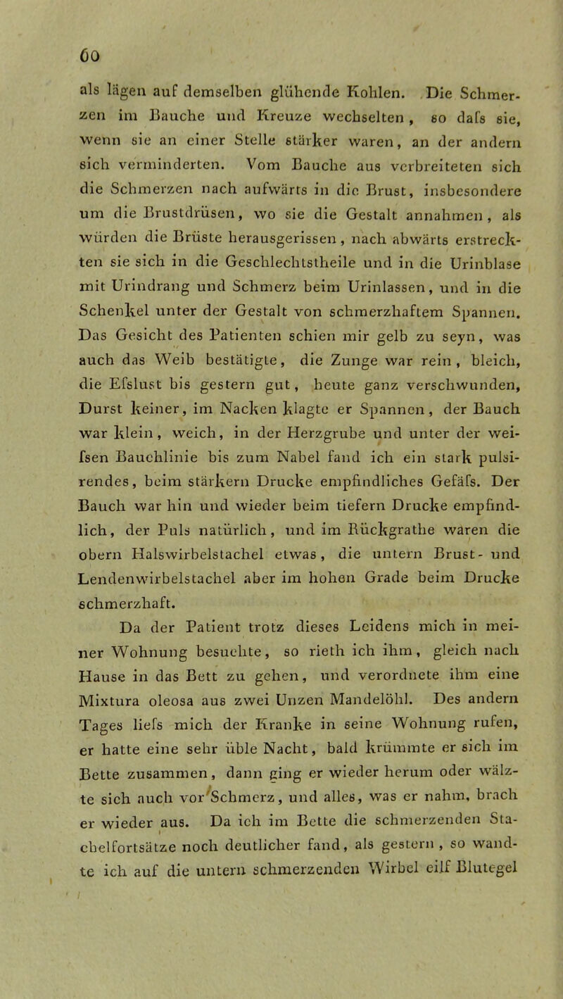 als lagen auf demselben glühende Kohlen. Die Schmer- zen im Bauche und Kreuze wechselten , so dafs sie, wenn sie an einer Stelle stärker waren, an der andern sich verminderten. Vom Bauche aus verbreiteten sich die Schmerzen nach aufwärts in die Brust, insbesondere um die Brustdrüsen, wo sie die Gestalt annahmen , als würden die Brüste herausgerissen, nach abwärts erstreck- ten sie sich in die Gesclrlechtstheile und in die Urinblase mit Urindrang und Schmerz beim Urinlassen, und in die Schenkel unter der Gestalt von schmerzhaftem Spannen. Das Gesicht des Patienten schien mir gelb zu seyn, was auch das Weib bestätigte, die Zunge war rein, bleich, die Efslust bis gestern gut, heute ganz verschwunden, Durst keiner, im Nacken klagte er Spannen, der Bauch war klein, weich, in der Herzgrube und unter der wei- fsen Bauchlinie bis zum Nabel fand ich ein stark pulsi- rendes, beim starkem Drucke empfindliches Gefäfs. Der Bauch war hin und wieder beim tiefem Drucke empfind- lich, der Puls natürlich, und im Rückgrathe waren die obern Halswirbelstachel etwas, die untern Brust- und Lendenwirbelstachel aber im hohen Grade beim Drucke schmerzhaft. Da der Patient trotz dieses Leidens mich in mei- ner Wohnung besuchte, so rieth ich ihm, gleich nach Hause in das Bett zu gehen, und verordnete ihm eine Mixtura oleosa aus zwei Unzen Mandelöhl. Des andern Tages liefs mich der Kranke in seine Wohnung rufen, er hatte eine sehr üble Nacht, bald krümmte er sich im Bette zusammen, dann ging er wieder herum oder wälz- te sich auch vorSchmerz, und alles, was er nahm, brach er wieder aus. Da ich im Bette die schmerzenden Sta- I clielfortsätze noch deutlicher fand, als gestern , so wand- te ich auf die untern schmerzenden Wirbel eilf Blutegel ' i