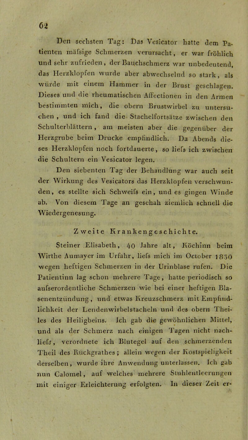 e* Den sechsten Tag: Das Vesicator hatte dem Pa- tienten mäfsige Schmerzen verursacht, er war fröhlich und sehr zufrieden, der Bauchschmerz war unbedeutend, das Herzklopfen wurde aber abwechselnd so stark, als würde mit einem Hammer in der Brust geschlagen. Dieses und die rheumatischen Affectionen in den Armen bestimmten mich, die obern Brustwirbel zu untersu- chen , und ich fand die Stachelfortsätze zwischen den Schulterblättern , am meisten aber die gegenüber der Herzgrube beim Drucke empfindlich. Da Abends die- ses Herzklopfen noch fortdauerte, so liefs ich zwischen die Schultern ein Vesicator legen. Den siebenten Tag der Behandlung war auch seit der Wirkung des Vesicators das Herzklopfen verschwun- den, es stellte sich Schweifs ein, und es gingen Winde ab. Von diesem Tage an geschah ziemlich schnell die Wiedergenesung. Zweite Krankengeschichte. Steiner Elisabeth, 40 Jahre alt, Köchinn beim Wirthe Aumayer im Urfahr, liefs mich im October 1830 wegen heftigen Schmerzen in der Urinblase rufen. Die Patientinn lag schon mehrere Tage, hatte periodisch so aufserordentliehe Schmerzen wie bei einer heftigen Bla- senentzündung, und etwas Kreuzschmerz mit Empfind- lichkeit der Lendenwirbelstacheln und des obern Thei- les des Heiligbeins. Ich gab die gewöhnlichen Mittel, und als der Schmerz nach einigen Tagen nicht nach- liefs, verordnete ich Blutegel auf den schmerzenden Theil des Riickgrathes ; allein wegen der Kostspieligkeit derselben, wurde ihre Anwendung unterlassen. Ich gab nun Calomel, auf welches mehrere Stuhlentleerungen mit einiger Erleichterung erfolgten. In dieser Zeit er*