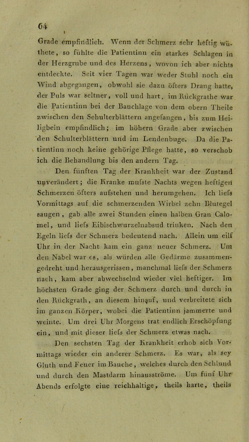 i Grade empfindlich. Wenn der Schmerz sehr heftig wü- tliete, so fühlte die Patientinn ein starkes Schlagen in der Herzgrube und des Herzens, wovon ich aber nichts entdeckte. Seit vier Tagen war weder Stuhl noch ein Wind abgegangen, obwohl sie dazu öfters Drang hatte, der Puls war seltner, voll und hart, im Rückgrathe war die Patientinn bei der Bauchlage von dem obern Theile zwischen den Schulterblättern angefangen, bis zum Hei- ligbein empfindlich; im hohem Grade aber zwischen den Schulterblättern und im Lendenbuge. Da die Pa- tientinn noch keine gehörige Pflege hatte, so verschob ich die Behandlung bis den andern Tag. Den fünften Tag der Krankheit war der Zustand unverändert; die Kranke mufste Nachts wegen heftigen Schmerzen öfters aufstehen und herumgehen. Ich liefs Vormittags auf die schmerzenden Wirbel zehn Blutegel saugen , gab alle zwei Stunden einen halben Gran Calo- mel, und liefs Eibischwurzelnabsud trinken. Nach den Egeln liefs der Schmerz bedeutend nach. Allein um eilf Uhr in der Nacht kam ein ganz neuer Schmerz. Um den Nabel war es, als würden alle Gedärme zusammen- gedreht und herausgerissen, manchmal liefs der Schmerz nach, kam aber abwechselnd wieder viel heftiger. Im höchsten Grade ging der Schmerz durch und durch in den Rückgrath, an diesem hinauf, und verbreitete sich im ganzen Körper, wobei die Patientinn jammerte und weinte. Um drei Uhr Morgens trat endlich Erschöpfung ein, und mit dieser liefs der Schmerz etwas nach. Den sechsten Tag der Krankheit erhob sich Vor- mittags wieder ein anderer Schmerz. Es war, als sey Gluth und Feuer im Bauche, welches durch den Schlund und durch den Mastdarm hinausströme. Um fünf Uhr Abends erfolgte eine reichhaltige, theils harte, theils