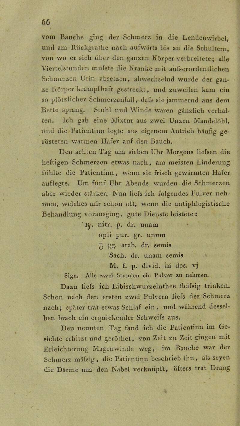 / OG vom Rauche ging der Schmerz in die Lendenwirbel, und am Rückgrathe nach aufwärts bis an die Schultern, von wo er sich über den ganzen Körper verbreitete; alle Viertelstunden mulste die Kranke mit aufserordentlichen Schmerzen Urin absetzen, abwechselnd wurde der gan- ze Körper krampfhaft gestreckt, und zuweilen kam ein so plötzlicher Schmerzanfall, dafs sie jammernd aus dem Rette sprang. Stuhl und Winde waren gänzlich verhal- ten. Ich gab eine Mixtur aus zwei Unzen Mandelöhl, und die Patientinn legte aus eigenem Antrieb häufig ge- rösteten warmen Hafer auf den Bauch. Den achten Tag um sieben Uhr Morgens liefsen die heftigen Schmerzen etwas nach, am meisten Linderung fühlte die Patientinn , wenn sie frisch gewärmten Hafer auflegte. Um fünf Uhr Abends wurden die Schmerzen aber wieder stärker. Nun liefs ich folgendes Pulver neh- men, welches mir schon oft, wenn die antiphlogistische Behandlung vorausging, gute Dienste leistete : ’jy. nitr. p. dr. unam opii pur. gr. unum ^ gg. arab. dr. semis Sach. dr. unam semis * M. f. p. divid. in dos. vj Sign. Alle zwei Stunden ein Pulver zu nehmen. Dazu liefs ich Eibischwurzelnthee fleifsig trinken. Schon nach den ersten zwei Pulvern liefs der Schmerz nach; später trat etwas Schlaf ein, und während dessel- ben brach ein erquickender Schweifs aus. Den neunten Tag fand ich die Patientinn im Ge- sichte erhitzt und geröthet, von Zeit zu Zeit gingen mit Erleichterung Magenwinde weg, im Bauche war der Schmerz mäfsig, die Patientinn beschrieb ihn, als seyen die Därme um den Nabel verknüpft, öfters trat Drang