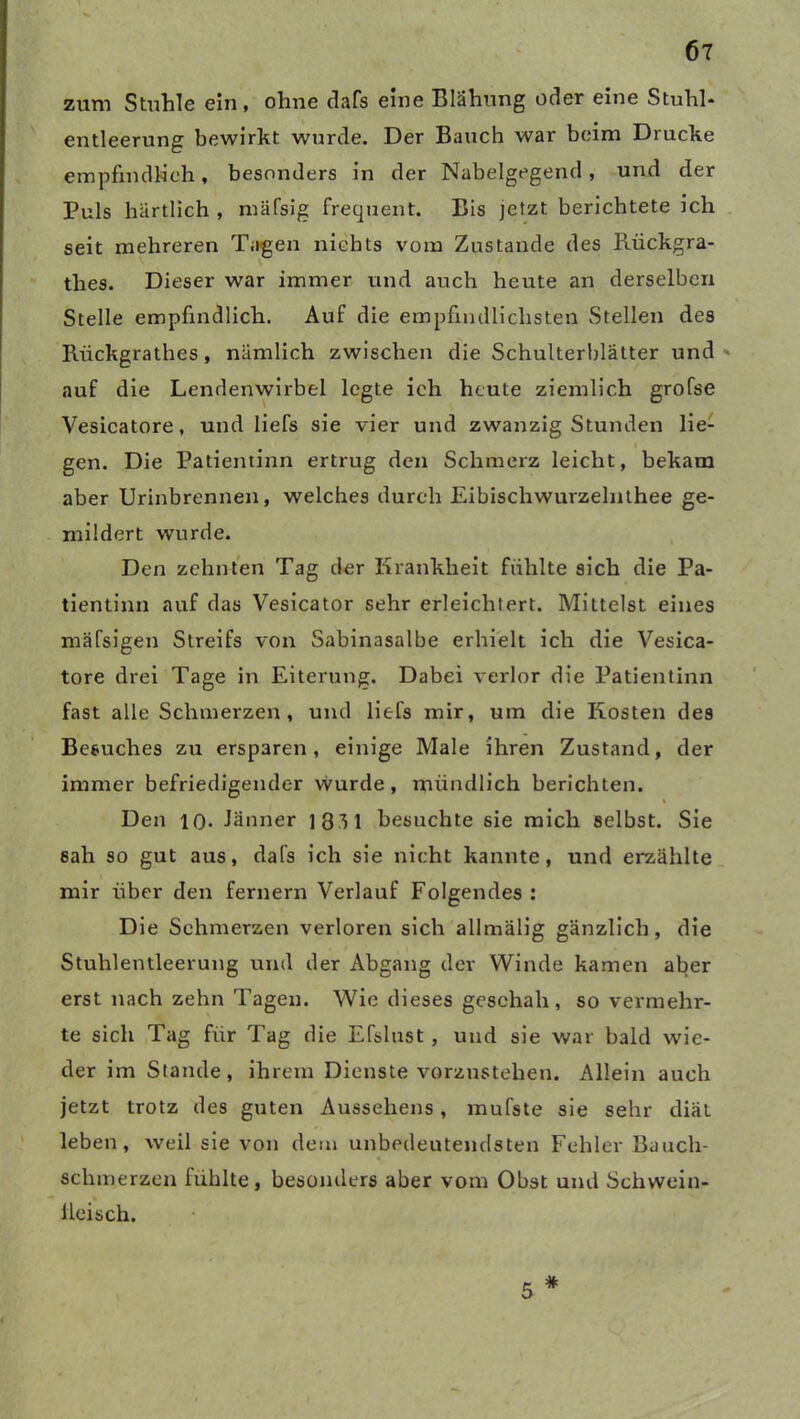 zum Stuhle ein, ohne dafs eine Blähung oder eine Stuhl- entleerung bewirkt wurde. Der Bauch war beim Drucke empfindlich, besonders in der Nabelgegend, und der Puls hartlich , mäfsig frequent. Bis jetzt berichtete ich seit mehreren Tagen nichts vom Zustande des Rückgra- thes. Dieser war immer und auch heute an derselben Stelle empfindlich. Auf die empfindlichsten Stellen des Rückgrathes, nämlich zwischen die Schulterblätter und auf die Lendenwirbel legte ich heute ziemlich grofse Vesicatore, und liefs sie vier und zwanzig Stunden lie- gen. Die Patientinn ertrug den Schmerz leicht, bekam aber Urinbrennen, welches durch Eibischwurzelnthee ge- mildert wurde. Den zehnten Tag der Krankheit fühlte sich die Pa- tientinn auf das Vesicator sehr erleichtert. Mittelst eines mäfsigen Streifs von Sabinasalbe erhielt ich die Vesica- tore drei Tage in Eiterung. Dabei verlor die Patientinn fast alle Schmerzen, und liefs mir, um die Kosten des Besuches zu ersparen, einige Male ihren Zustand, der immer befriedigender wurde, mündlich berichten. Den 10- Jänner 1831 besuchte sie mich selbst. Sie sah so gut aus, dafs ich sie nicht kannte, und erzählte mir über den fernem Verlauf Folgendes : Die Schmerzen verloren sich allmälig gänzlich, die Stuhlentleerung und der Abgang der Winde kamen aber erst nach zehn Tagen. Wie dieses geschah, so vermehr- te sich Tag für Tag die Efslust , und sie war bald wie- der im Stande, ihrem Dienste vorzustehen. Allein auch jetzt trotz des guten Aussehens, mufste sie sehr diät leben, weil sie von dem unbedeutendsten Fehler Bauch- schmerzen fühlte, besonders aber vom Obst und Schwein- % Heisch. 5 #