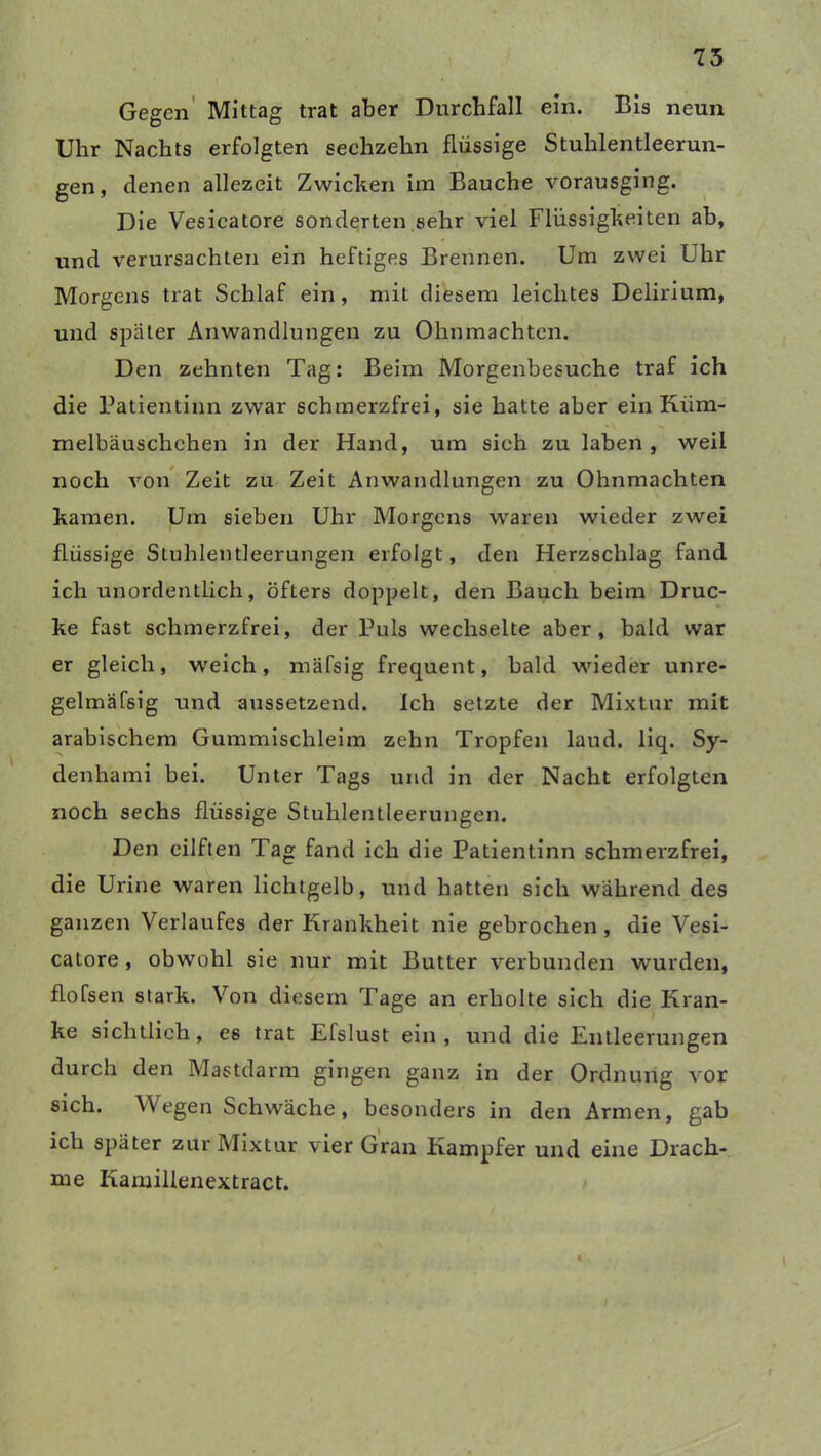 75 Gegen Mittag trat aber Durchfall ein. Bis neun Uhr Nachts erfolgten sechzehn flüssige Stuhlentleerun- gen, denen allezeit Zwicken im Bauche vorausging. Die Vesicatore sonderten sehr viel Flüssigkeiten ab, und verursachten ein heftiges Brennen. Um zwei Uhr Morgens trat Schlaf ein, miL diesem leichtes Delirium, und später Anwandlungen zu Ohnmächten. Den zehnten Tag: Beim Morgenbesuche traf ich die Patientinn zwar schmerzfrei, sie hatte aber ein Kiim- melbäuschchen in der Hand, um sieh zu laben, weil noch von Zeit zu Zeit Anwandlungen zu Ohnmächten kamen. Um sieben Uhr Morgens waren wieder zwei flüssige Stuhlentleerungen erfolgt, den Herzschlag fand ich unordentlich, öfters doppelt, den Bauch beim Druc- ke fast schmerzfrei, der Puls wechselte aber, bald war er gleich, weich, mäfsig frequent, bald wieder unre- gelmäfsig und aussetzend. Ich setzte der Mixtur mit arabischem Gummischleim zehn Tropfen laud. liq. Sy- denhami bei. Unter Tags und in der Nacht erfolgten noch sechs flüssige Stuhlentleerungen. Den eilften Tag fand ich die Patientinn schmerzfrei, die Urine waren lichtgelb, und hatten sich während des ganzen Verlaufes der Krankheit nie gebrochen , die Vesi- catore , obwohl sie nur mit Butter verbunden wurden, flofsen stark. Von diesem Tage an erholte sich die Kran- ke sichtlich, es trat Efslust ein, und die Entleerungen durch den Mastdarm gingen ganz in der Ordnung vor sich. Wegen Schwäche, besonders in den Armen, gab ich später zur Mixtur vier Gran Kampfer und eine Drach- me Kamillenextract.