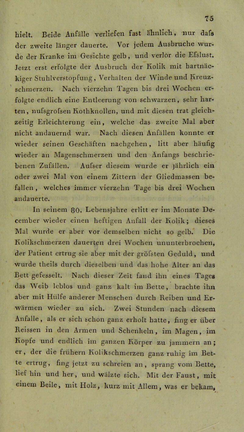 hielt. Beide Anfälle verliefen fast ähnlich, nur dafs der zweite länger dauerte. Vor jedem Ausbruche wur- de der Kranke im Gesichte gelb, und verlor die Efslust. Jetzt erst erfolgte der Ausbruch der Kolik mit hartnäc- kiger Stuhlverstopfung, Verhalten der Winde und Kreuz- schmerzen. Nach vierzehn Tagen bis drei Wochen er- folgte endlich eine Entleerung von schwarzen, sehr har- ten, nufsgrofsen Kothknollen, und mit diesen trat gleich- zeitig Erleichterung ein, welche das zweite Mal aber nicht andauernd war. Nach diesen Anfällen konnte er wieder seinen Geschäften nachgehen, litt aber häufig wieder an Magenschmerzen und den Anfangs beschrie- benen Zufällen. Aufser diesem wurde er jährlich ein oder zwei Mal von einem Zittern der Gliedmassen be- fallen , welches immer vierzehn Tage bis drei Wochen andauerte. In seinem 80. Lebensjahre erlitt er im Monate De- cember wieder einen heftigen Anfall der Kolik; dieses Mal wurde er aber vor demselben nicht so gelb. Die Kolikschmerzen dauerten drei Wochen ununterbrochen, der Patient ertrug sie aber mit der grofsten Geduld, und wurde theils durch dieselben und das hohe Alter an das Bett gefesselt. Nach dieser Zeit fand ihn eines Tages das Weib leblos und ganz kalt im Bette, brachte ihn aber mit Hülfe anderer Menschen durch Reiben und Er- wärmen wieder zu sich. Zwei Stunden nach diesem Anfalle, als er sich schon ganz erholt hatte, fing er über Reissen in den Armen und Schenkeln, im Magen, im Kopfe und endlich im ganzen Körper zu jammern an; er, der die frühem Kolikschmerzen ganz ruhig im Bet- te ertrug, fing jetzt zu schreien an, sprang vom Bette, lief hin und her, und wälzte sich. Mit der Faust, mit einem Beile, mit Holz, kurz mit Allem, was er bekam.