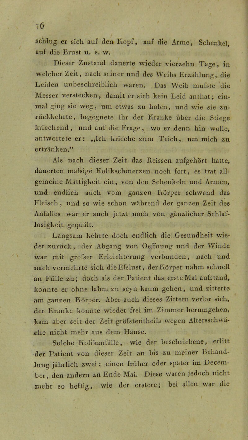 schlug er sich auf den Kopf, auf die Arme, Schenkel, auf die Brust u. s. w. Dieser Zustand dauerte wieder vierzehn Tage, in welcher Zeit, nach seiner und des Weibs Erzählung, die Leiden unbeschreiblich waren. Das Weib mufste die Messer verstecken, damit er sich kein Leid amhat; ein- mal ging sie weg, um etwas zu holen, und wie sie zu- rückkehrte, begegnete ihr der Kranke über die Stiege kriechend, und auf die Frage, wo er denn hin wolle, antwortete er: ,,lch krieche zum Teich, um mich zu ertränken.” Als nach dieser Zeit das Reissen aufgehört hatte, dauerten mäfsige Kolikschmerzen noch fort, es trat all- gemeine Mattigkeit ein, von den Schenkeln und Armen, und endlich auch vom ganzen Körper schwand das Fleisch, und so wie schon während der ganzen Zeit des Anfalles war er auch jetzt noch von gänzlicher Schlaf- losigkeit gequält. Langsam kehrte doch endlich die Gesundheit wie- der zurück, der Abgang von Oeifnung und der Winde war mit grofser Erleichterung verbunden, nach und nach vermehrte sich dieEfslust, der Körper nahm schnell an Fülle zu; doch als der Patient das erste Mal aufstand, konnte er ohne lahm zu seyn kaum gehen, und zitterte am ganzen Körper. Aber auch dieses Zittern verlor sich, der Kranke konnte wieder frei im Zimmer herumgehen, kam aber seit der Zeit gröfstentheils wegen Altersschwä- che nicht mehr aus dem Hause. Solche Kolikanfälle, wie der beschriebene, erlitt der Patient von dieser Zeit an bis zu meiner Behand- lung jährlich zwei: einen früher oder später im Decem- ber, den andern zu Ende Mai. Diese waren jedoch nicht mehr so heftig, wie der erstere; bei allen war die