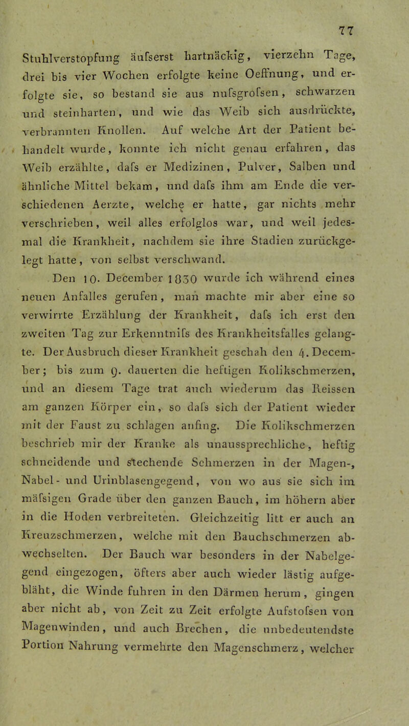 77 * Stuhl Verstopfung äufserst hartnäckig, vierzehn Tage, drei bis vier Wochen erfolgte keine Oeffnung, und er- folgte sie, so bestand sie aus nufsgrofsen, schwarzen und steinharten, und wie das Weib sich ausdrückte, verbrannten Knollen. Auf welche Art der Patient be- handelt wurde, konnte ich nicht genau erfahren, das Weib erzählte, dafs er Medizinen, Pulver, Salben und ähnliche Mittel bekam, und dafs ihm am Ende die ver- schiedenen Aerzte, welche er hatte, gar nichts mehr verschrieben, weil alles erfolglos war, und weil jedes- mal die Krankheit, nachdem sie ihre Stadien zurückge- legt hatte, von selbst verschwand. Den 10- December 1030 wurde ich während eines neuen Anfalles gerufen , man machte mir aber eine so verwirrte Erzählung der Krankheit, dafs ich erst den zweiten Tag zur Erkenntnifs des Krankheitsfalles gelang- te. Der Ausbruch dieser Krankheit geschah den 4-Decem- ber ; bis zum Q. dauerten die heftigen Kolikschmerzen, und an diesem Tage trat auch wiederum das Reissen am ganzen Körper ein, so dafs sich der Patient wieder mit der Faust zu schlagen anfing. Die Kolikschmerzen beschrieb mir der Kranke als unaussprechliche, heftig schneidende und stechende Schmerzen in der Magen-, Nabel - und Urinblasengegend, von wo aus sie sich im mäfsigen Grade über den ganzen Bauch, im hohem aber in die Hoden verbreiteten. Gleichzeitig litt er auch an Kreuzschmerzen, welche mit den Bauchschmerzen ab- wechselten. Der Bauch war besonders in der Nabelge- gend eingezogen, öfters aber auch wieder lästig aufge- bläht, die Winde fuhren in den Därmen herum, gingen aber nicht ab, von Zeit zu Zeit erfolgte Aufstofsen von Magenwinden, und auch Brechen, die unbedeutendste Portion Nahrung vermehrte den Magenschmerz, welcher