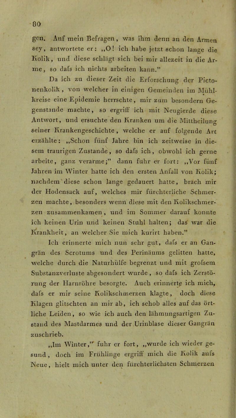 gen. Auf mein Befragen, was ihm denn an den Armen sey, antwortete er: ,,0! ich habe jetzt schon lange die Kolik, und diese schlagt sich bei mir allezeit in die Ar- me, so dafs ich pichts arbeiten kann.” Da ich zu dieser Zeit die Erforschung der Picto- nenkolik , von welcher in einigen Gemeinden im Muhl- kreise eine Epidemie herrschte, mir zum besondern Ge- genstände machte, so ergriff ich mit Neugierde diese Antwort, und ersuchte den Kranken um die Mitthcilung seiner Krankengeschichte, welche er auf folgende Art erzählte: „Schon fünf Jahre bin ich zeitweise in die- sem traurigen Zustande, so dafs ich, obwohl ich gerne arbeite, ganz verarme;” dann fuhr er fort: „Vor fünf Jahren im Winter hatte ich den ersten Anfall von Kolik; nachdem diese schon lange gedauert hatte, brach mir der Hodensack auf, welches mir fürchterliche Schmer- zen machte, besonders wenn diese mit den Kolikschmer- zen zusammenkamen , und im Sommer darauf konnte i ich keinen Urin und keinen Stuhl halten; das war die Krankheit, an welcher Sie mich kurirt haben.” Ich erinnerte mich nun sehr gut, dafs er an Gan- grän des Scrotums und des Perinäums gelitten hatte, welche durch die Naturhülfe begrenzt und mit grofsem Substanzverluste abgesondert wurde , so dafs ich Zerstö- rung der Harnröhre besorgte. Aueb erinnerte ich mich, dafs er mir seine Kolikschmerzen klagte, doch diese Klagen glitschten an mir ab, ich schob alles auf das ört- liche Leiden, so wie ich auch den lähmungsartigen Zu- stand des Mastdarmes und der Urinblase dieser Gangrän zuschrieb. „Im Winter,” fuhr er fort, „wurde ich wieder ge- sund, doch im Frühlinge ergriff mich die Kolik auls Neue, hielt mich unter den fürchterlichsten Schmerzen 7 \