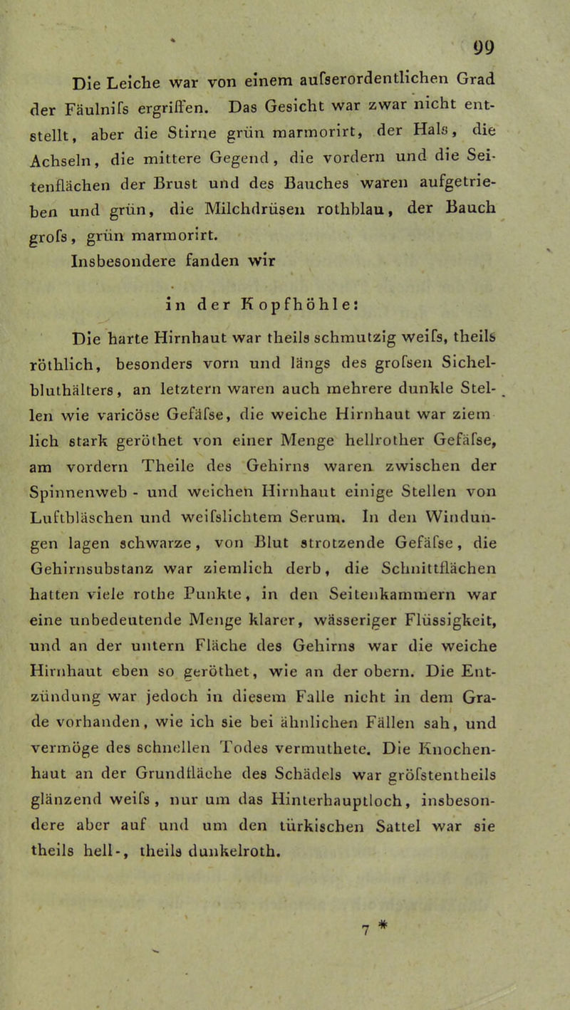 Die Leiche war von einem aufserordentlichen Grad der Fäulnifs ergriffen. Das Gesicht war zwar nicht ent- stellt, aber die Stirne grün marinorirt, der Hals, die Achseln, die mittere Gegend, die vordem und die Sei- tenflächen der Brust und des Bauches waren aufgetrie- ben und grün, die Milchdrüsen rothblau, der Bauch grofs, grün marmorirt. Insbesondere fanden wir i in der Kopfhöhle: Die harte Hirnhaut war theils schmutzig weifs, theils röthlich, besonders vorn und längs des grofsen Sichel- bluthälters, an letztem waren auch mehrere dunkle Stel- _ len wie varicöse Gefäfse, die weiche Hirnhaut war ziem lieh stark gerölhet von einer Menge hellrother Gefäfse, am vordem Theile des Gehirns waren zwischen der Spinnenweb - und weichen Hirnhaut einige Stellen von Luftbläschen und weifslichtem Serum. In den Windun- gen lagen schwarze, von Blut strotzende Gefäfse, die Gehirnsubstanz war ziemlich clerb, die Schnittflächen hatten viele rothe Punkte, in den Seitenkammern war eine unbedeutende Menge klarer, wässeriger Flüssigkeit, und an der untern Fläche des Gehirns war die weiche Hirnhaut eben so geröthet, wie an der obern. Die Ent- zündung war jedoch in diesem Falle nicht in dem Gra- de vorhanden, wie ich sie bei ähnlichen Fällen sah, und vermöge des schnellen Todes vermuthete. Die Knochen- haut an der Grundfläche des Schädels war gröfstentheils glänzend weifs, nur um das Hinterhauptloch, insbeson- dere aber auf und um den türkischen Sattel war sie theils hell-, theils dunkelroth. 7 #