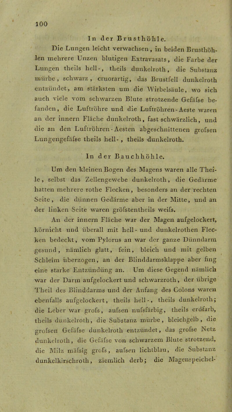 In der Brusthöhle. Die Lungen leicht verwachsen , in beiden Brusthöh- len mehrere Unzen blutigen Extravasats, die Farbe der Lungen theils hell-, theils dunkelroth, die Substanz mürbe, schwarz, cruorartig, das Brustfell dunkelroth entzündet, am stärksten um die Wirbelsäule, wo sich auch viele vom schwarzen Blute strotzende Gefäfse be- fanden, die Luftröhre und die Luftröhren - Aeste waren i an der innern Fläche dunkelroth, fast schwärzlich, und die an den Luftröhren - Aesten abgeschnittenen grofsen Lungengefälse theils hell- , theils dunkelroth. In der Bauchhöhle. Um den kleinen Bogen des Magens waren alle Tliei- le, selbst das Zellengewebe dunkelroth, die Gedärme hatten mehrere rothe Flecken, besonders an der rechten Seite, die dünnen Gedärme aber in der Mitte, und an der linken Seite waren gröfstentheils weifs. An der innern Fläche war der Magen aufgelockert, körnicht und überall mit hell - und dunkelrothen Flec- ken bedeckt, vom Pylorus an war der ganze Dünndarm gesund, nämlich glatt, fein, bleich und mit gelben Schleim überzogen, an der Blinddarmsklappe aber fing eine starke Entzündüng an. Um diese Gegend nämlich war der Darin aufgelockert und schwarzroth, der übrige Theil des Blinddarms und der Anfang des Colons waren ebenfalls aufgelockert, theils hell-, theils dunkelroth; die Leber war grofs, aufsen nufsfärbig, theils erdfarb, theils dunkelroth, die Substanz mürbe, bleichgelb, die grofsen Gefäfse dunkelroth entzündet, das grofse Netz dunkelroth, die Gefäfse von schwarzem Blute strotzend, die Milz mäfsig grofs, aufsen lichtblau, die Substanz dunkelkirschrolh, ziemlich derb; die Magenspeichel-