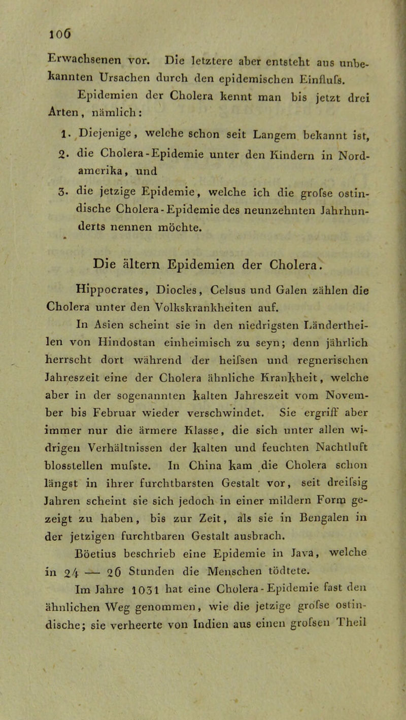 Erwachsenen vor. Die letztere aber entsteht ans unbe- kannten Ursachen durch den epidemischen Einflufs. Epidemien der Cholera kennt man bis jetzt drei Arten, nämlich: 1* /Diejenige, welche schon seit Langem bekannt ist, 2. die Cholera-Epidemie unter den Kindern in Nord- amerika, und 3. die jetzige Epidemie, welche ich die grofse ostin- dische Cholera-Epidemie des neunzehnten Jahrhun- derts nennen möchte. Die altern Epidemien der Cholera. Hippocrates, Diocles, Celsus und Galen zählen die Cholera unter den Volkskrankheiten auf. In Asien scheint sie in den niedrigsten Länderthei- len von Hindostan einheimisch zu seyn; denn jährlich herrscht dort während der heifsen und regnerischen Jahreszeit eine der Cholera ähnliche Krankheit, welche aber in der sogenannten kalten Jahreszeit vom Novem- ber bis Februar wieder verschwindet. Sie ergriff aber immer nur die ärmere Klasse, die sich unter allen wi- drigen Verhältnissen der kalten und feuchten Nachlluft blosslellen mufste. In China kam die Cholera schon längst in ihrer furchtbarsten Gestalt vor, seit dreifsig Jahren scheint sie sich jedoch in einer mildern Form ge- zeigt zu haben, bis zur Zeit, als sie in Bengalen in der jetzigen furchtbaren Gestalt ausbrach. Böetius beschrieb eine Epidemie in Java, welche in 24 — 2Ö Stunden die Menschen tödtete. Im Jahre 1031 hat eine Cholera - Epidemie fast den ähnlichen Weg genommen, wie die jetzige grofse ostin- dische; sie verheerte von Indien aus einen grofsen Theil