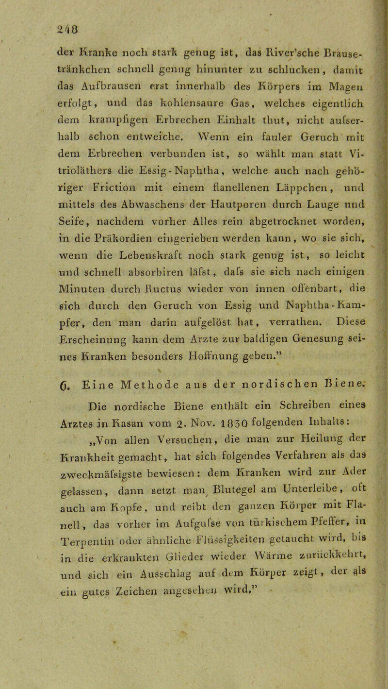 der Kranke noch stark genug ist, das River’sche Brause- tränkchen schnell genug hinunter zu schlucken, damit das Aufbrausen erst innerhalb des Körpers im Magen erfolgt, und das kohlensaure Gas, welches eigentlich dem krarnphgen Erbrechen Einhalt thut, nicht aufser- halb schon entweiche. Wenn ein fauler Geruch mit dem Erbrechen verbunden ist, so wählt man statt Vi- trioläthers die Essig-Naphtha, welche auch nach gehö- riger Friction mit einem flanellenen Läppchen, und mittels des Abwaschens der Hautporen durch Lauge und Seife, nachdem vorher Alles rein abgetrocknet worden, in die Präkordien eingerieben werden kann, wo sie sich, wenn die Lebenskraft noch stark genug ist, so leicht und schnell absorbiren läfst, dafs sie sich nach einigen Minuten durch Kuctus wieder von innen offenbart, die 6ich durch den Geruch von Essig und Naphtha-Kam- pfer, den man darin aufgelöst hat, verrathen. Diese Erscheinung kann dem Arzte zur baldigen Genesung sei- nes Kranken besonders Hoffnung geben.” (j. Eine Methode aus der nordischen Biene. Die nordische Biene enthält ein Schreiben eines Arztes in Kasan vom 2- Nov. 1830 folgenden Inhalts: „Von allen Versuchen, die man zur Heilung der Krankheit gemacht, hat sich folgendes Verfahren als das zweckmäfsigste bewiesen: dem Kranken wird zur Ader gelassen, dann setzt man Blutegel am Unterleibe, oft auch am Kopfe, und reibt den ganzen Körper mit Fla- nell, das vorher im Aufgufse von türkischem Pfeffer, in Terpentin oder ähnliche Flüssigkeiten getaucht wird, bis in die erkrankten Glieder wieder Wärme zurückkehrt, und eich ein Ausschlag auf dem Körper zeigt, der qls ein gutes Zeichen angesehen wird,’