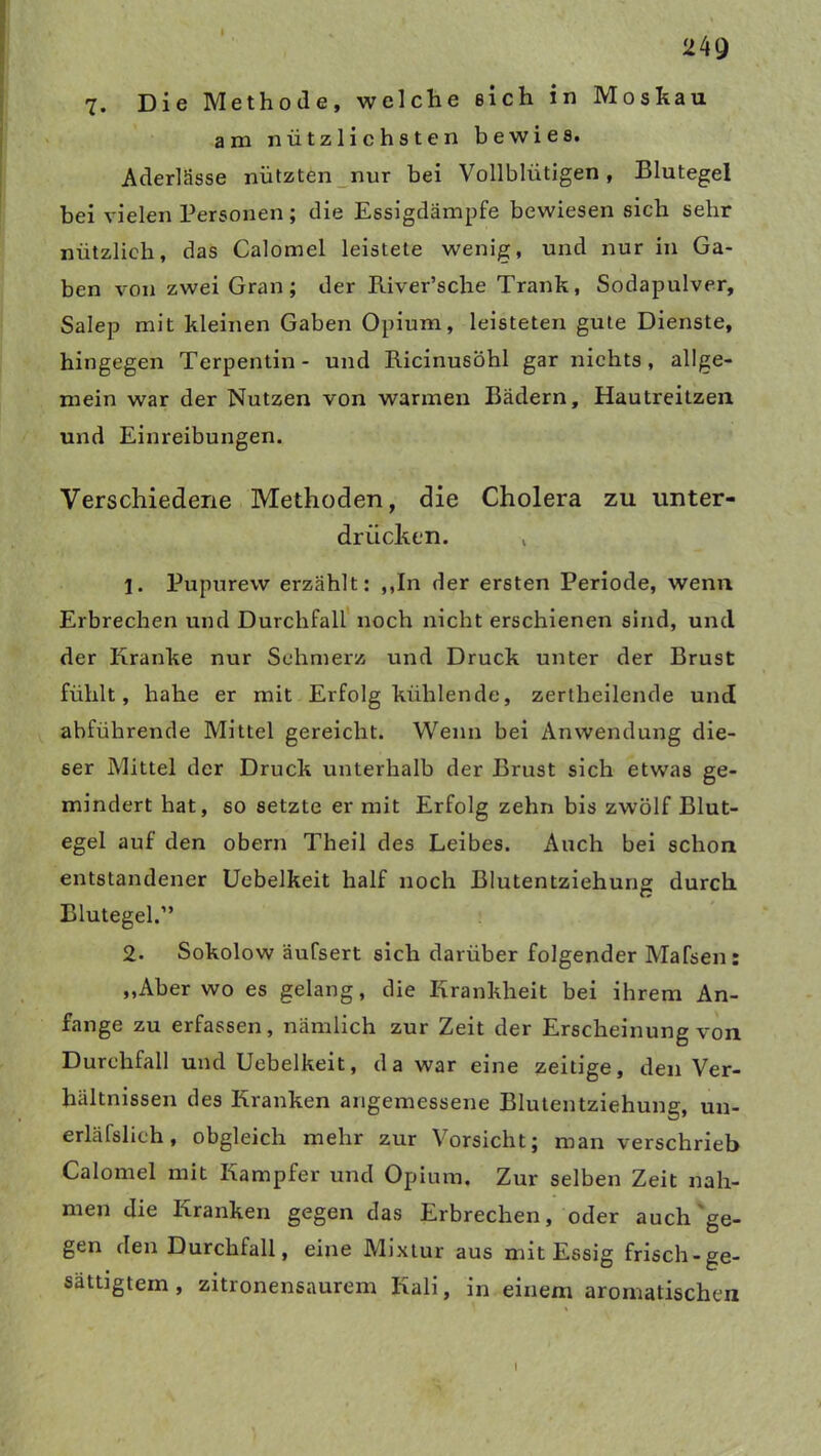 24Q 7. Die Methode, welche eich in Moskau am nützlichsten bewies. Aderlässe nützten nur bei Vollblütigen, Blutegel bei vielen Personen; die Essigdämpfe bewiesen sich sehr nützlich, das Calomel leistete wenig, und nur in Ga- ben von zwei Gran; der River’sche Trank, Sodapulver, Salep mit kleinen Gaben Opium, leisteten gute Dienste, hingegen Terpentin- und Ricinusöhl gar nichts, allge- mein war der Nutzen von warmen Bädern, Hautreitzen und Einreibungen. Verschiedene Methoden, die Cholera zu unter- drücken. , 1. Pupurew erzählt: ,,In der ersten Periode, wenn Erbrechen und Durchfall noch nicht erschienen sind, und der Kranke nur Schmerz und Druck unter der Brust fühlt, hahe er mit Erfolg kühlende, zertheilende und abführende Mittel gereicht. Wenn bei Anwendung die- ser Mittel der Druck unterhalb der Brust sich etwas ge- mindert hat, so setzte er mit Erfolg zehn bis zwölf Blut- egel auf den obern Theil des Leibes. Auch bei schon entstandener Uebelkeit half noch Blutentziehung durch Blutegel.” 2- Sokolow äufsert sich darüber folgender Mafsen: ,,Aber wo es gelang, die Krankheit bei ihrem An- fänge zu erfassen, nämlich zur Zeit der Erscheinung von Durchfall und Uebelkeit, da war eine zeitige, den Ver- hältnissen des Kranken angemessene Blutentziehung, un- erlässlich , obgleich mehr zur Vorsicht; man verschrieb Calomel mit Kampfer und Opium. Zur selben Zeit nah- men die Kranken gegen das Erbrechen, oder auch ge- gen den Durchfall, eine Mixtur aus mit Essig frisch-ge- sättigtem, zitronensaurem Kali, in einem aromatischen