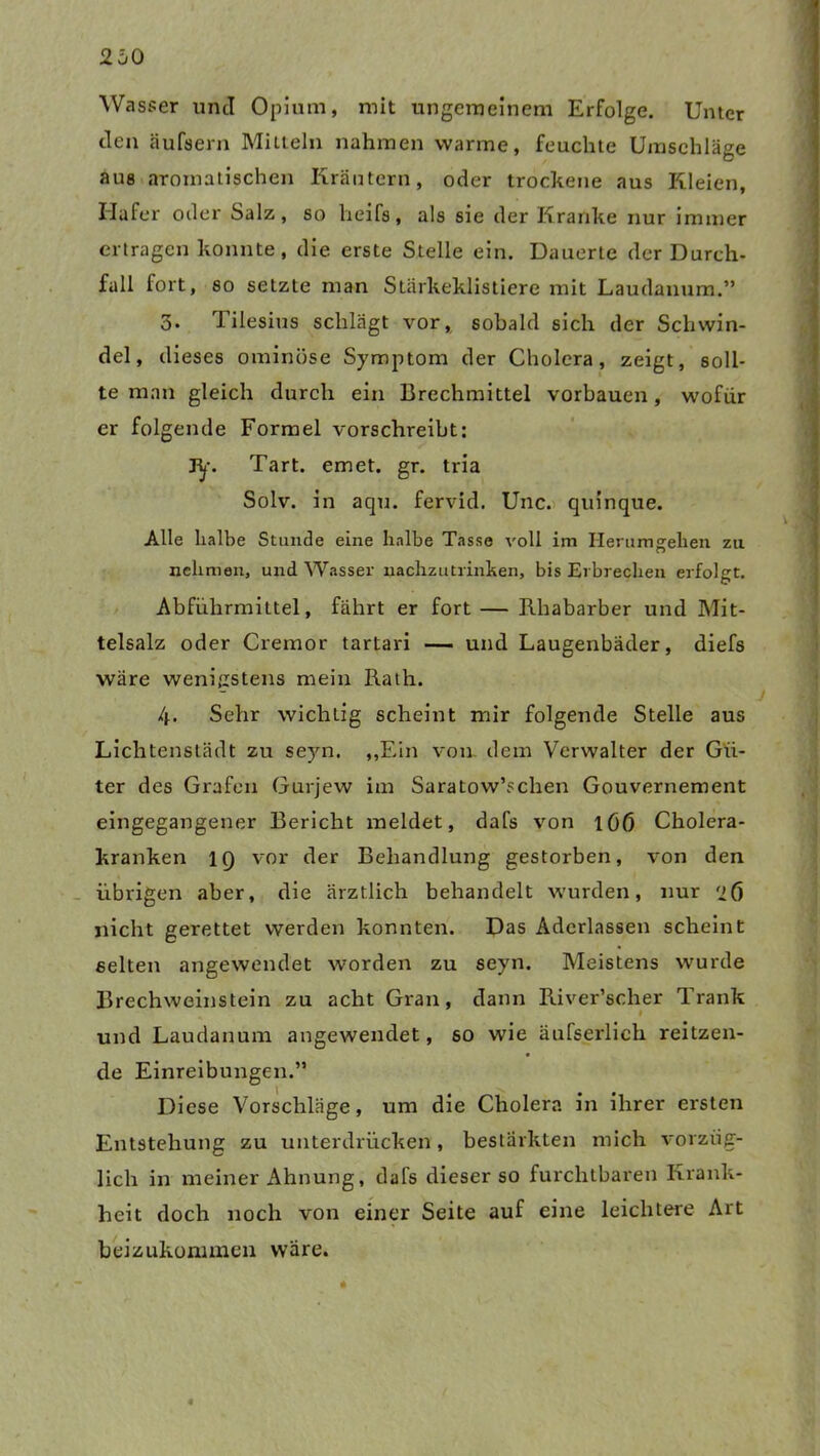 Wasser und Opium, mit ungemeinem Erfolge. Unter den äufsern Mitteln nahmen warme, feuchte Umschläge aus aromatischen Kräutern, oder trockene aus Kleien, Hafer oder Salz, so heifs, als sie der Kranke nur immer ertragen konnte, die erste Stelle ein. Dauerte der Durch- fall fort, so setzte man Stärkeklistiere mit Laudanum.” 3. Tilesius schlägt vor, sobald sich der Schwin- del, dieses ominöse Symptom der Cholera, zeigt, soll- te man gleich durch ein Brechmittel vorbauen, wofür er folgende Formel vorschreibt: jy. Tart. emet. gr. tria Solv. in aqu. fervid. Unc. quinque. Alle halbe Stunde eine halbe Tasse voll im Herumgehen zu nehmen, und Wasser uachzutrinken, bis Erbrechen erfolgt. Abführmittel, fährt er fort — Rhabarber und Mit- telsalz oder Cremor tartari — und Laugenbäder, diefs wäre wenigstens mein Rath. 4. Sehr wichtig scheint mir folgende Stelle aus Lichtenstädt zu seyn. „Ein von. dem Verwalter der Gü- ter des Grafen Gurjew im Saratow’schen Gouvernement eingegangener Bericht meldet, dafs von i(jß Cholera- kranken IQ vor der Behandlung gestorben, von den übrigen aber, die ärztlich behandelt wurden, nur '26 nicht gerettet werden konnten. Das Aderlässen scheint selten angewendet worden zu seyn. Meistens wurde Brechweinstein zu acht Gran, dann River’scher Trank und Laudanum angewendet, so wie äufserlich reitzen- de Einreibungen.” Diese Vorschläge, um die Cholera in ihrer ersten Entstehung zu unterdrücken, bestärkten mich vorzüg- lich in meiner Ahnung, dafs dieser so furchtbaren Krank- heit doch noch von einer Seite auf eine leichtere Art beizukommen wäre.