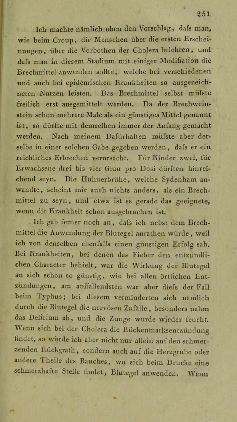 Ich machte nämlich oben den Vorschlag, dafs man, wie beim Croup, die Menschen über die ersten Erschei- nungen, über die Vorbothen der Cholera belehren, und dafs man in diesem Stadium mit einiger Modifiation die Brechmittel anwenden sollte, welche bei verschiedenen und auch bei epidemischen Krankheiten so ausgezeich- neten Nutzen leisten. Das Brechmittel selbst müfste freilich erst ausgemittclt werden. Da der Brechwein- stein schon mehrere Male als ein günstiges Mittel genannt ist, so dürfte mit demselben immer der Anfang gemacht werden. Nach meinem Dafürhalten müfste aber der- selbe in einer solchen Gabe gegeben werden , dafs er ein reichliches Erbrechen verursacht. Für Kinder zwei, für Erwachsene drei bis vier Gran pro Dosi dürften hinrei- chend seyn. Die Hühnerbrühe, welche Sydenham an- wandte, scheint mir auch nichts anders, als ein Brech- mittel zu seyn , und etwa ist es gerade das geeignete, wenn die Krankheit schon ausgebrochen ist. Ich gab ferner noch an, dafs ich nebst dem Brech- mittel die Anwendung der Blutegel anrathen würde , weil ich von denselben ebenfalls einen günstigen Erfolg sah. Bei Krankheiten, bei denen das Fieber den entzündli- chen Character behielt, war die Wirkung der Blutegel an sich schon so günstig, wie bei allen örtlichen Ent- zündungen, am aufiallendsten war aber diefs der Fall beim lyphus; bei diesem verminderten sich nämlich durch die Blutegel die nervösen Zufälle , besonders nahm das Delirium ab, und die Zunge wurde wieder feucht. Wenn sich bei der Cholera die Rückenmarksentzündung findet, so würde ich aber nicht nur allein auf den schmer- zenden Rückgrath, sondern auch auf die Herzgrube oder andere 1 heile des Bauches, wo sich beim Drucke eine schmerzhafte Stelle findet, Blutegel anwenden. Wenn