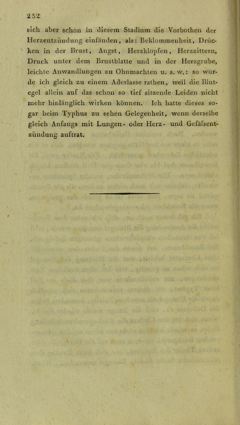2b'l sich aber schon in diesem Stadium die Vorbothen der Herzentzündung einfänden, als: Beklommenheit, Drüc- ken in der Brust, Angst, Herzklopfen , Herzzittern, Druck unter dem Bruslblatte und in der Herzgrube, leichte Anwandlungen zu Ohnmächten u. s. w.: so wür- de ich gleich zu einem Aderlasserathen, weil die Blut- egel allein auf das schon so tief sitzende Leiden nicht mehr hinlänglich wirken können. Ich hatte dieses so- gar beim Typhus zu sehen Gelegenheit, wenn derselbe gleich Anfangs mit Lungen- oder Herz- und Gefäfsent- zündung auftrat. r y v