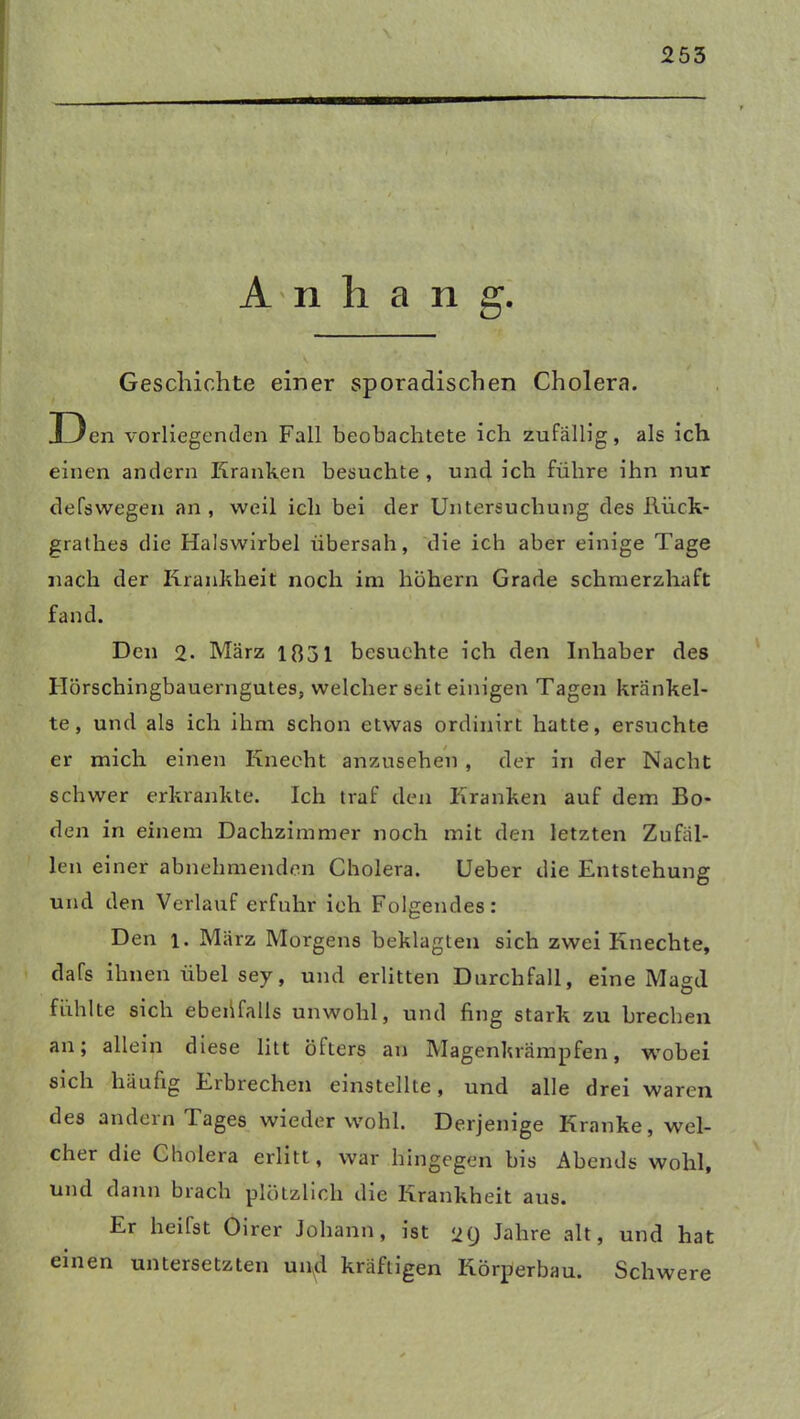 Anhang. Geschichte einer sporadischen Cholera. Den vorliegenden Fall beobachtete ich zufällig, als ich einen andern Kranken besuchte , und ich führe ihn nur defswegen an , weil ich bei der Untersuchung des Riick- grathes die Halswirbel übersah, die ich aber einige Tage nach der Krankheit noch im hohem Grade schmerzhaft fand. Den 2- März 1831 besuchte ich den Inhaber des Hörschingbauerngutes, welcher seit einigen Tagen kränkel- te, und als ich ihm schon etwas ordinirt hatte, ersuchte er mich einen Knecht anzusehen , der in der Nacht schwer erkrankte. Ich traf den Kranken auf dem Bo- den in einem Dachzimmer noch mit den letzten Zufäl- len einer abnehmenden Cholera. Ueber die Entstehung und den Verlauf erfuhr ich Folgendes: Den i. März Morgens beklagten sich zwei Knechte, dafs ihnen übel sey, und erlitten Durchfall, eine Magd fühlte sich ebeüfalis unwohl, und fing stark zu brechen an; allein diese litt öfters an Magenkrämpfen, wobei sich häufig Eibrechen einstellte, und alle drei waren des andern lages wieder wohl. Derjenige Kranke, wel- cher die Cholera erlitt, war hingegen bis Abends wohl, und dann brach plötzlich die Krankheit aus. Er heilst Oirer Johann, ist 29 Jahre alt, und hat einen untersetzten uipd kräftigen Körperbau. Schwere