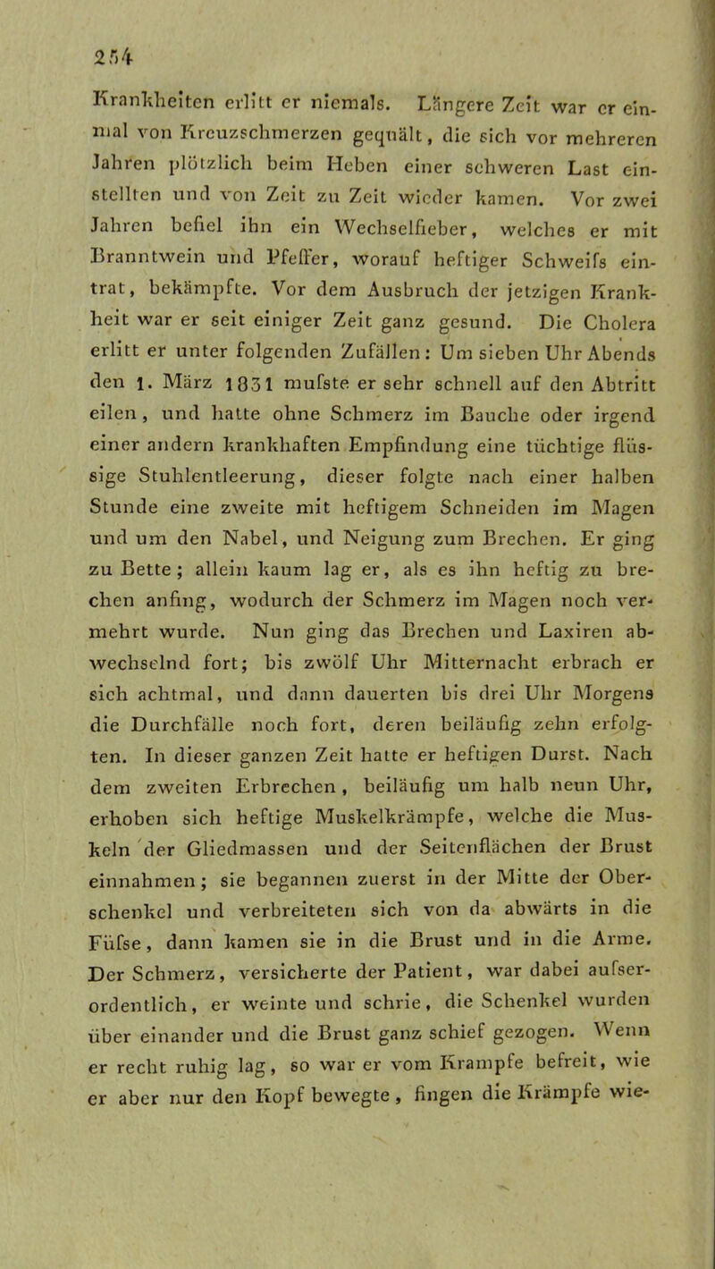Krankheiten erlitt er niemals. Längere Zeit war er ein- mal von Kreuzschmerzen gequält, die sich vor mehreren Jahren plötzlich beim Heben einer schweren Last ein- stellten und von Zelt zu Zeit wieder kamen. Vor zwei Jahren befiel ihn ein Wechselfieber, welches er mit Branntwein und Pfeffer, worauf heftiger Schweifs ein- trat, bekämpfte. Vor dem Ausbruch der jetzigen Krank- heit war er seit einiger Zeit ganz gesund. Die Cholera erlitt er unter folgenden Zufällen: Um sieben Uhr Abends den l. März 1331 mufste er sehr schnell auf den Abtritt eilen , und hatte ohne Schmerz im Bauche oder irgend einer andern krankhaften Empfindung eine tüchtige flüs- sige Stuhlentleerung, dieser folgte nach einer halben Stunde eine zweite mit heftigem Schneiden im Magen und um den Nabel, und Neigung zum Brechen. Er ging zu Bette ; allein kaum lag er, als es ihn heftig zu bre- chen anfing, wodurch der Schmerz im Magen noch ver- mehrt wurde. Nun ging das Brechen und Laxiren ab- wechselnd fort; bis zwölf Uhr Mitternacht erbrach er sich achtmal, und dann dauerten bis drei Uhr Morgens die Durchfälle noch fort, deren beiläufig zehn erfolg- ten. In dieser ganzen Zeit hatte er heftigen Durst. Nach dem zweiten Erbrechen , beiläufig um halb neun Uhr, erhoben sich heftige Muskelkrämpfe, welche die Mus- keln der Gliedmassen und der Seitenflächen der Brust einnahmen ; sie begannen zuerst in der Mitte der Ober- schenkel und verbreiteten sich von da abwärts in die Fiifse , dann kamen sie in die Brust und in die Arme. Der Schmerz, versicherte der Patient, war dabei außer- ordentlich, er weinte und schrie, die Schenkel wurden über einander und die Brust ganz schief gezogen. Wenn er recht ruhig lag, so war er vom Krampte befreit, wie er aber nur den Kopf bewegte , fingen die Krämpfe wie-
