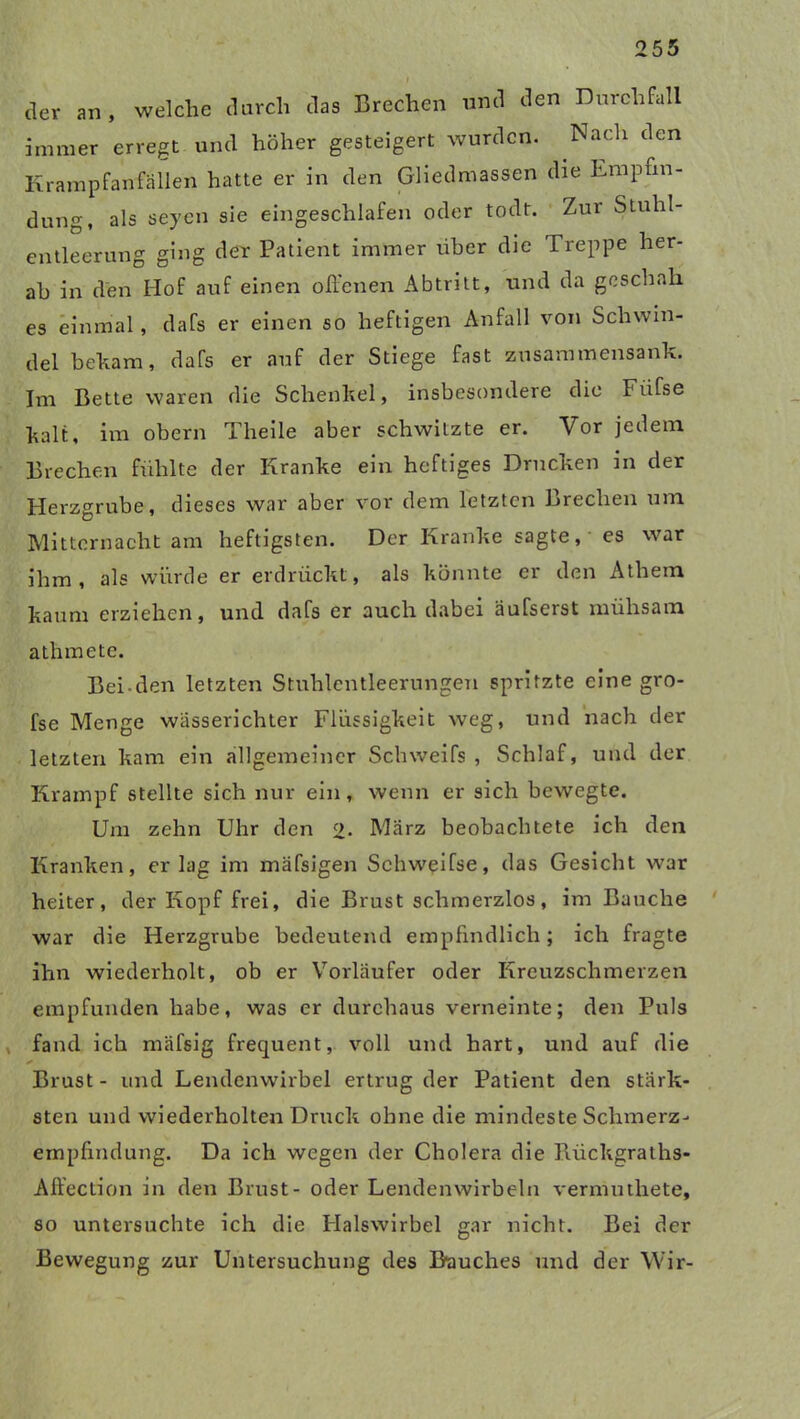 I der an, welche durch das Brechen und den Durchfall immer erregt und höher gesteigert wurden. .Nach den Krampfanfällen hatte er in den Gliedmassen die Empfin- dung, als seyen sie eingeschlafen oder todt. Zur Stuhl- entleerung ging der Patient immer über die Treppe her- ab in den Hof auf einen offenen Abtritt, und da geschah es einmal, dafs er einen so heftigen Anfall von Schwin- del beham, dafs er auf der Stiege fast zusammensank. Im Bette waren die Schenkel, insbesondere die Fiifse kalt, im obern Theile aber schwitzte er. Vor jedem Brechen fühlte der Kranke ein heftiges Drucken in der Herzgrube, dieses war aber vor dem letzten Brechen um Mitternacht am heftigsten. Der Kranke sagte,' es war ihm, als würde er erdrückt, als könnte er den Athem kaum erziehen, und dafs er auch dabei äufserst mühsam athmete. Bei den letzten Stuhlentleerungen spritzte eine gro- fse Menge wässerichter Flüssigkeit weg, und nach der letzten kam ein allgemeiner Schweifs, Schlaf, und der Krampf stellte sich nur ein, wenn er sich bewegte. Um zehn Uhr den 2* März beobachtete ich den Kranken, erlag im mäfsigen Schweifse, das Gesicht war heiter, der Kopf frei, die Brust schmerzlos, im Bauche war die Herzgrube bedeutend empfindlich; ich fragte ihn wiederholt, ob er Vorläufer oder Kreuzschmerzen empfunden habe, was er durchaus verneinte; den Puls , fand ich mäfsig frequent, voll und hart, und auf die ✓ Brust- und Lendenwirbel ertrug der Patient den stärk- sten und wiederholten Druck ohne die mindeste Schmerz- empfindung. Da ich wegen der Cholera die Rückgraths- Affection in den Brust- oder Lendenwirbeln vermuthete, so untersuchte ich die Halswirbel gar nicht. Bei der Bewegung zur Untersuchung des Bauches und der Wir-