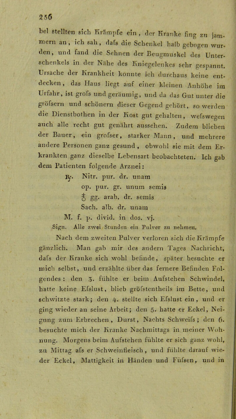bei stellten sich Krämpfe ein , der Kran he fing zu jam- mern an, ich sah, dafs die Schenkel halb gebogen wur- den, und fand die Sehnen der Beugmuskel des Unter- schenkels in der Nähe des Kniegelenkes sehr gespannt. Uisache der Krankheit konnte ich durchaus keine ent- decken , das Haus liegt auf einer kleinen Anhöhe im Urfahr, ist grofs und geräumig, und da das Gut unter die gröfsern und schönem dieser Gegend gehört, so werden die Dienstbothen in der Kost gut gehalten, weswegen auch alle recht gut genährt aussehen. Zudem blieben der Bauer, ein grofser, starker Mann , und mehrere andere Personen ganz gesund , obwohl eie mit dem Er- krankten ganz dieselbe Lebensart beobachteten. Ich gab dem Patienten folgende Arznei: iy. Nitr. pur. dr. unam op. pur. gr. unum semis J gg. arab. dr. semis Sach. alb. dr. unam M. f. p. divid. in dos. vj. Sign. Alle zwei Stunden ein Pulver zu nehmen. Nach dem zweiten Pulver verloren sich die Krämpfe gänzlich. Man gab mir des andern Tages Nachricht, dafs der Kranke sich wohl befinde, später besuchte er mich selbst, und erzählte überdas fernere Befinden Fol- gendes : den 3. fühlte er beim Aufstehen Schwindel, hatte keine Efslust, blieb gröfstentheils im Bette, und schwitzte stark; den /+. stellte sich Efslust ein , und er ging wieder an seine Arbeit; den 5- hatte er Eckel, Nei- gung zum Erbrechen, Durst, Nachts Schweifs; den fi. besuchte mich der Kranke Nachmittags in meiner Woh- nung. Morgens beim Aufstehen fühlte er sich ganz wohl, zu Mittag afs er Schweintleisch , und fühlte darauf wie- der Eckel, Mattigkeit in Händen und Fiifsen, und in