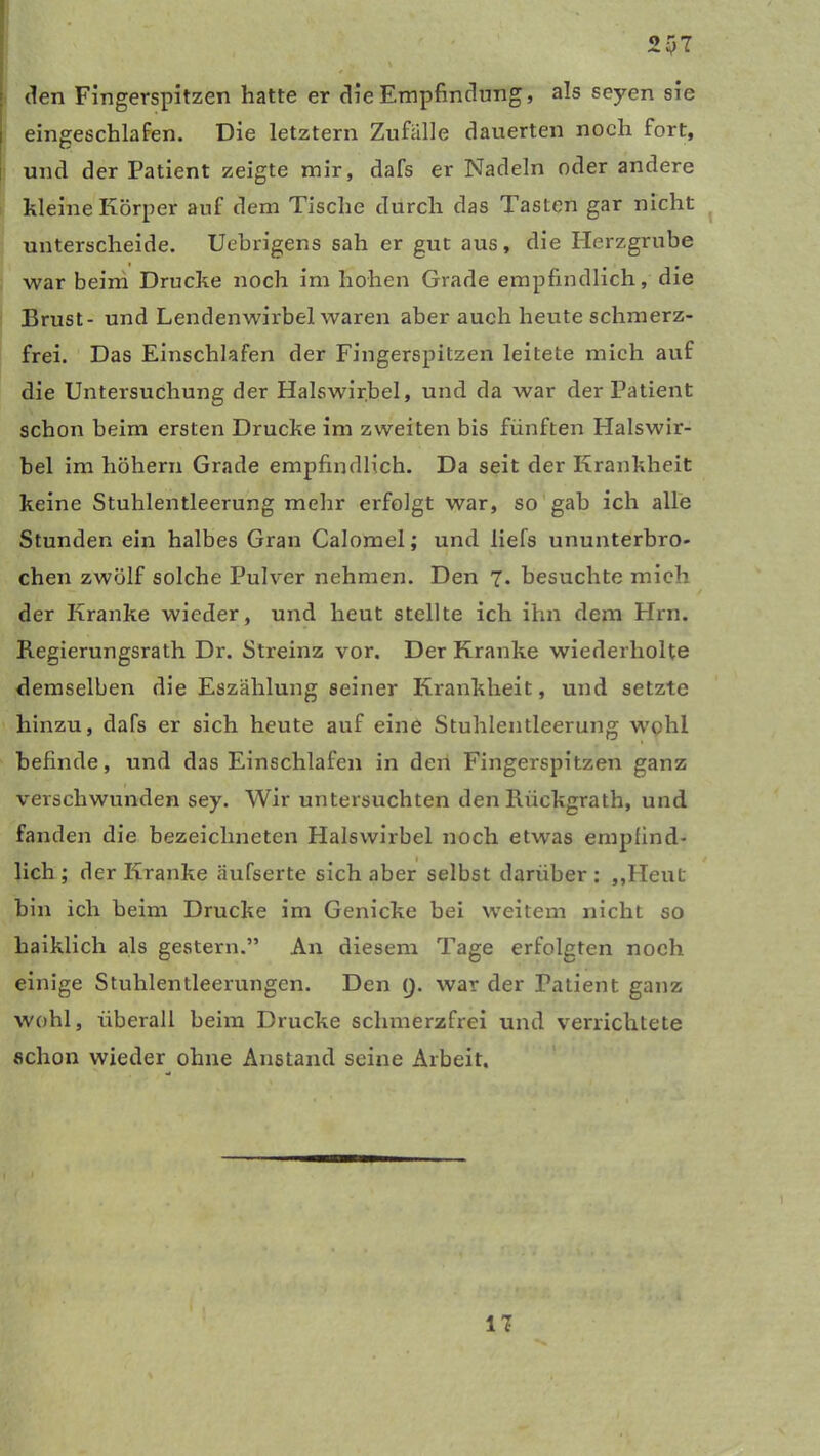 2y7 den Fingerspitzen hatte er die Empfindung, als seyen sie eingeschlafen. Die letztem Zufälle dauerten noch fort, und der Patient zeigte mir, dafs er Nadeln oder andere kleine Körper auf dem Tische durch das Tasten gar nicht unterscheide. Uebrigens sah er gut aus, die Herzgrube war beim Drucke noch im hohen Grade empfindlich, die Brust- und Lendenwirbel waren aber auch heute schmerz- frei. Das Einschlafen der Fingerspitzen leitete mich auf die Untersuchung der Halswirbel, und da war der Patient schon beim ersten Drucke im zweiten bis fünften Halswir- bel im hohem Grade empfindlich. Da seit der Krankheit keine Stuhlentleerung mehr erfolgt war, so gab ich alle Stunden ein halbes Gran Calomel; und liefs ununterbro- chen zwölf solche Pulver nehmen. Den 7. besuchte mich der Kranke wieder, und heut stellte ich ihn dem Hrn. Begierungsrath Dr. Streinz vor. Der Kranke wiederholte demselben die Eszählung seiner Krankheit, und setzte hinzu, dafs er sich heute auf eine Stuhlentleerung wohl befinde, und das Einschlafen in den Fingerspitzen ganz verschwunden sey. Wir untersuchten den lxückgrath, und fanden die bezeiclineten Halswirbel noch etwas empfind- lich ; der Kranke äufserte sich aber selbst darüber : „Heut bin ich beim Drucke im Genicke bei weitem nicht so haiklich als gestern.” An diesem Tage erfolgten noch einige Stuhlentleerungen. Den 9. war der Patient ganz wohl, überall beim Drucke schmerzfrei und verrichtete schon wieder ohne Anstand seine Arbeit. 17