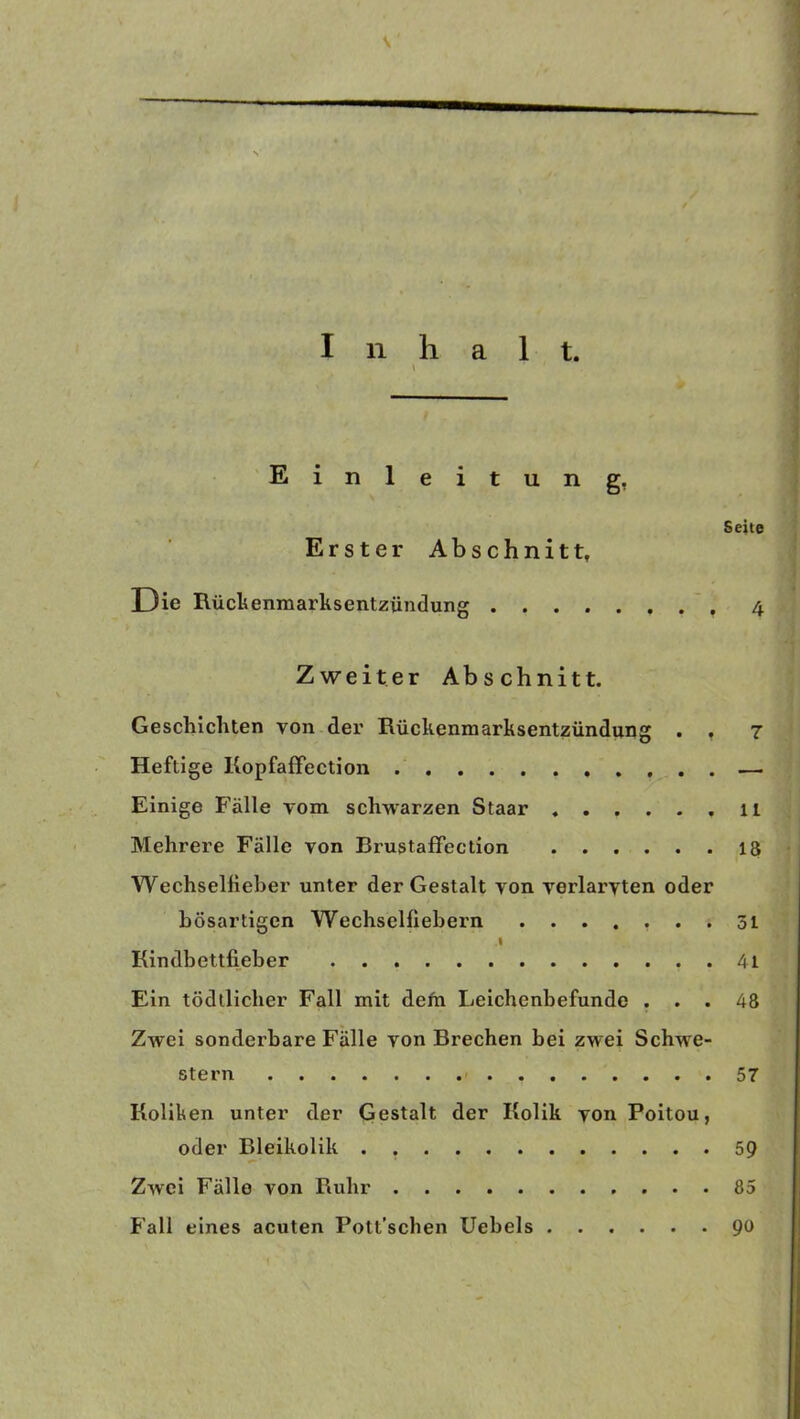 Inhalt. Einleitung. Seite Erster Abschnitt, Die Rückenmarksentzündung 4 Zweiter Abschnitt. Geschichten von der Rückenmarksentzündung . , 7 Heftige Kopfaffection — Einige Fälle vom schwarzen Staar 11 Mehrere Fälle von Brustaffection 13 Wechselfieber unter der Gestalt von verlarvten oder bösartigen Wechselfiebern ....... 51 I Kindbettfieber . 41 Ein tödtlicher Fall mit dem Leichenbefunde ... 48 Zwei sonderbare Fälle von Brechen bei zwei Schwe- stern 57 Koliken unter der Gestalt der Kolik von Poitou, oder Bleikolik . 59 Zwei Fälle von Ruhr 85 Fall eines acuten Pott’schen Uebels 90