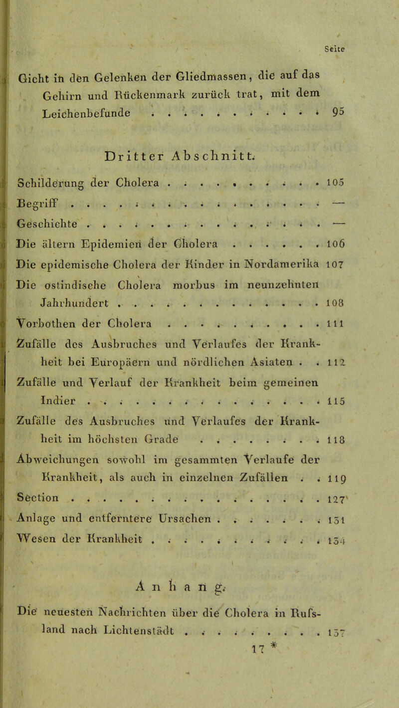 Gicht iti den Gelenken der Gliedmassen, die auf das Gehirn und Rückenmark zurück trat, mit dem Leichenbefunde J * 95 Dritter Abschnitte Schilderung der Cholera .......... 105 Begriff ........... — Geschichte ...... * .... .• . < . ■— Die altern Epidemien der Cholera 106 Die epidemische Cholera der Kinder in Nordamerika 107 Die ostindisehe Cholera morbus im neunzehnten Jahrhundert 108 Vorbothen der Cholera lil Zufälle des Ausbruches und Verlaufes der Krank- heit bei Europäern und nördlichen Asiaten . .112 Zufälle und Verlauf der Krankheit beim gemeinen Indier 115 Zufälle des Ausbruches und Verlaufes der Krank- heit im höchsten Grade . . 118 Abweichungen sowohl im gesammten Verlaufe der Krankheit, als auch in einzelnen Zufällen . .119 Section 127' Anlage und entferntere Ursachen . . . . . . .151 Wesen der Krankheit ........... 154 ' ' 1 < Annan g. Die neuesten Nachrichten über die Cholera in Rufs- land nach Lichtenslädt . . . 157 17 *