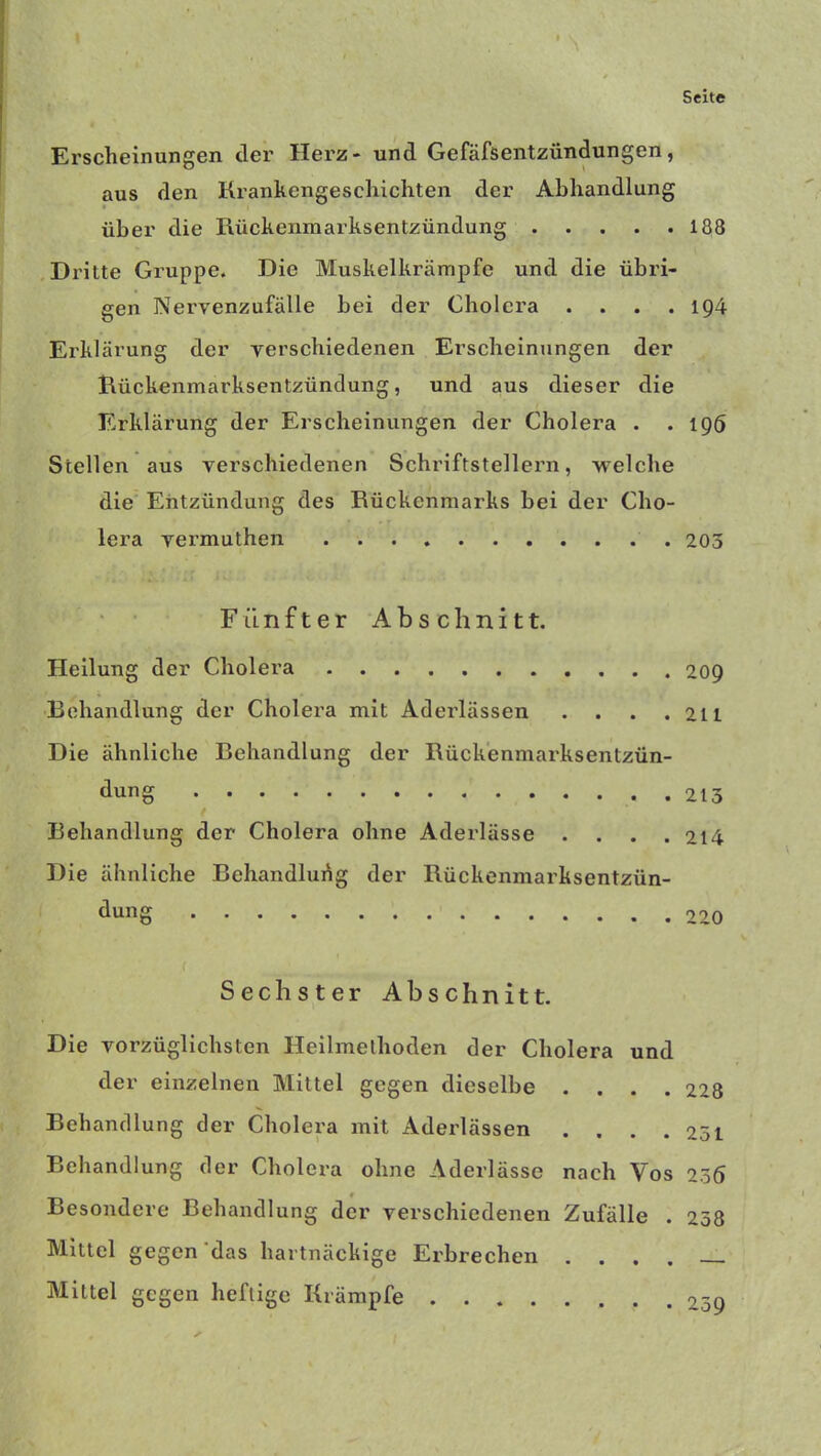 Erscheinungen der Herz- und Gefäfsentzündungen, aus den Krankengeschichten der Abhandlung über die Rückenmarksentzündung 188 Dri tte Gruppe. Die Muskelkrämpfe und die übri- gen Nervenzufälle bei der Cholera .... 194 Erklärung der verschiedenen Erscheinungen der Rückenmarksentzündung, und aus dieser die Erklärung der Erscheinungen der Cholera . .196 Stellen aus verschiedenen Schriftstellern, welche die Entzündung des Rückenmarks bei der Cho- lera vermuthen 203 Fünfter Abschnitt. Heilung der Cholera 209 Behandlung der Cholera mit Aderlässen . . . .211 Die ähnliche Behandlung der Rückenmarksentzün- dung 213 Behandlung der Cholera ohne Aderlässe .... 214 Die ähnliche Behandlung der Rückenmarksentzün- dung 220 Sechster Abschnitt. Die vorzüglichsten Heilmethoden der Cholera und der einzelnen Mittel gegen dieselbe .... 228 Behandlung der Cholera mit Aderlässen . . . .251 Behandlung der Cholera ohne Aderlässe nach Vos 256 Besondere Behandlung der verschiedenen Zufälle . 258 Mittel gegen das hartnäckige Erbrechen .... Mittel gegen heftige Krämpfe 259