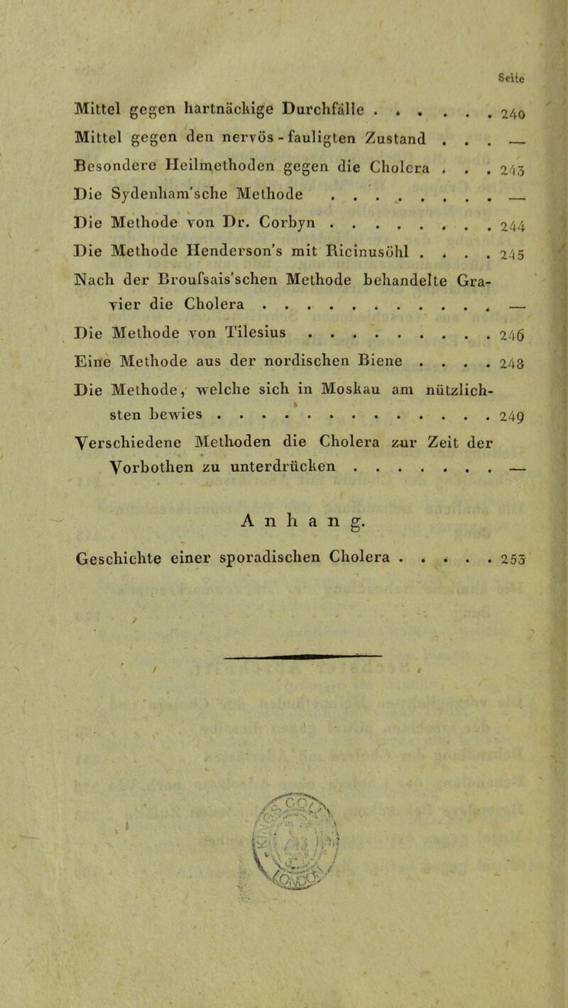 Mittel gegen hartnäckige Durchfälle Mittel gegen den nervös - fauligten Zustand . . . Besondere Heilmethoden gegen die Cholera . . . Die Sydenham’sche Methode - D ie Methode von Dr. Corbyn . . Die Methode Henderson’s mit Ricinusöhl . * . . Nach der Broufsais’schen Methode behandelte Gra- vier die Cholera Die Methode von Tilesius Eine Methode aus der nordischen Biene .... Die Methode, welche sich in Moskau am nützlich- sten bewies Verschiedene Methoden die Cholera zur Zeit der Vorbothen zu unterdrücken Anhang. Geschichte einer sporadischen Cholera . . * 240 243 244 245 246 248 249 • * 255