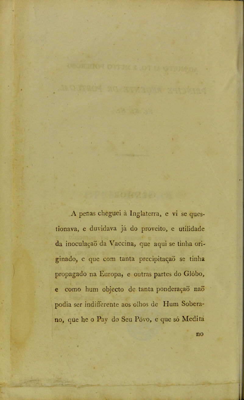 A penas cheguei à Inglaterra, e vi se ques- tionava, e duvidava jâ do proveito, e utilidade da inoculação da Vaccina, que aqui se tinha ori- ginado, e que com tanta precipitação se tinha propagado na Europa, e outras partes do Glôbo, e como hum objecto de tanta ponderação naõ podia ser indifferente aos olhos de Hum Sobera- no, qúe he o Pay do Seu Pòvo, e que só Medi tá no