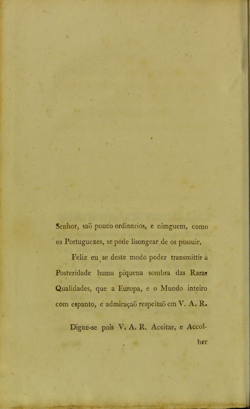 Senhor, saÕ pouco ordinários, e nimguem, como os Portuguezes, se pode lisongear de os possuir. Feliz eu ^ se deste modo poder transmittir á Posteridade huma piquena sombra das Raras Qualidades, que a Europa, e o Mundo inteiro com espanto, e admiração respeitaÕ em V. A, R. Digne-se pois V. A. R. Aceitar, e Accol- her