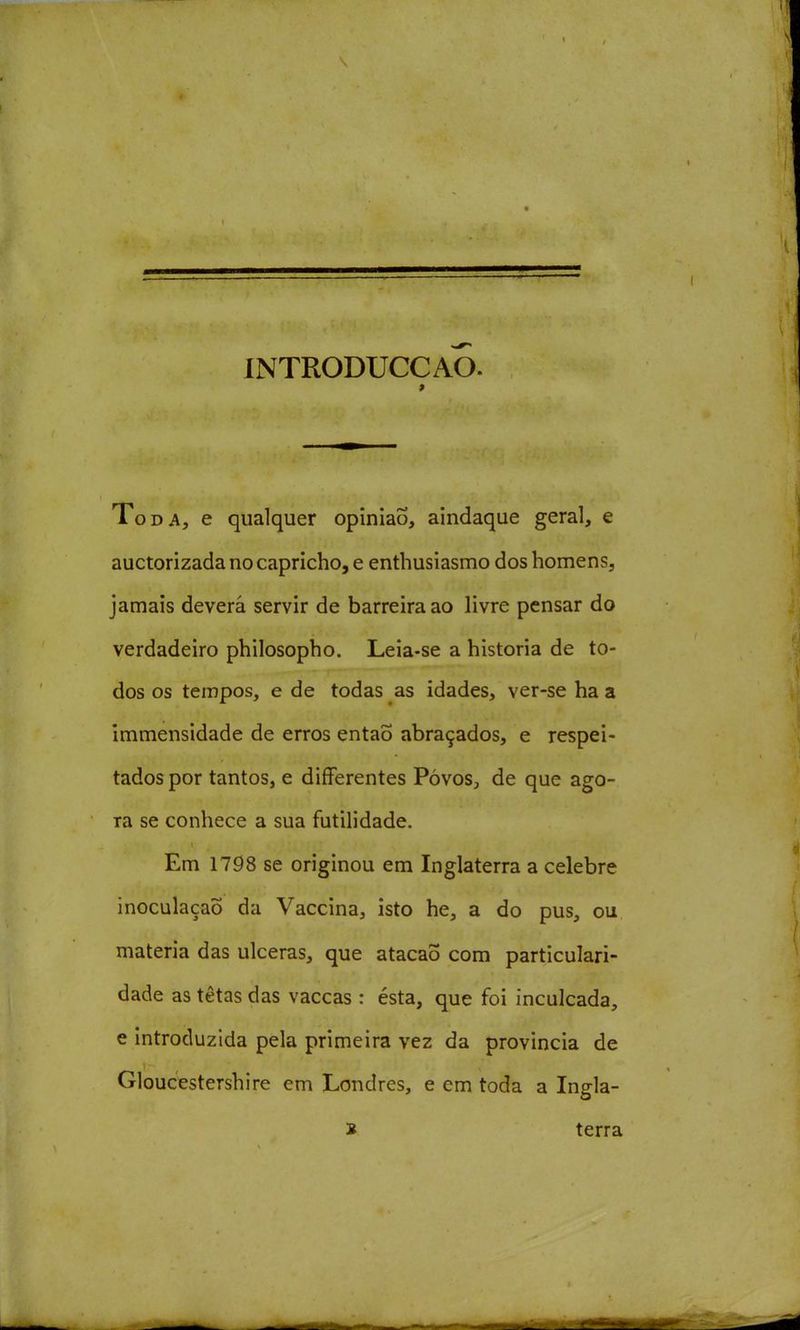 INTRODUCCAO. Toda, e qualquer opinião, aindaque geral, e auctorizada no capricho, e enthusiasmo dos homens, jamais deverá servir de barreira ao livre pensar do verdadeiro philosopho. Leia-se a historia de to- dos os tempos, e de todas as idades, ver-se ha a immensidade de erros entaÕ abraçados, e respei- tados por tantos, e differentes PóvoS;, de que ago- ra se conhece a sua futilidade. Em 1798 se originou em Inglaterra a celebre inoculação da Vaccina, isto he, a do pus, ou matéria das ulceras, que atacaõ com particulari- dade as tetas das vaccas : ésta, que foi inculcada, e introduzida pela primeira vez da província de Gloucestershire em Londres, e em toda a Ingla- B terra