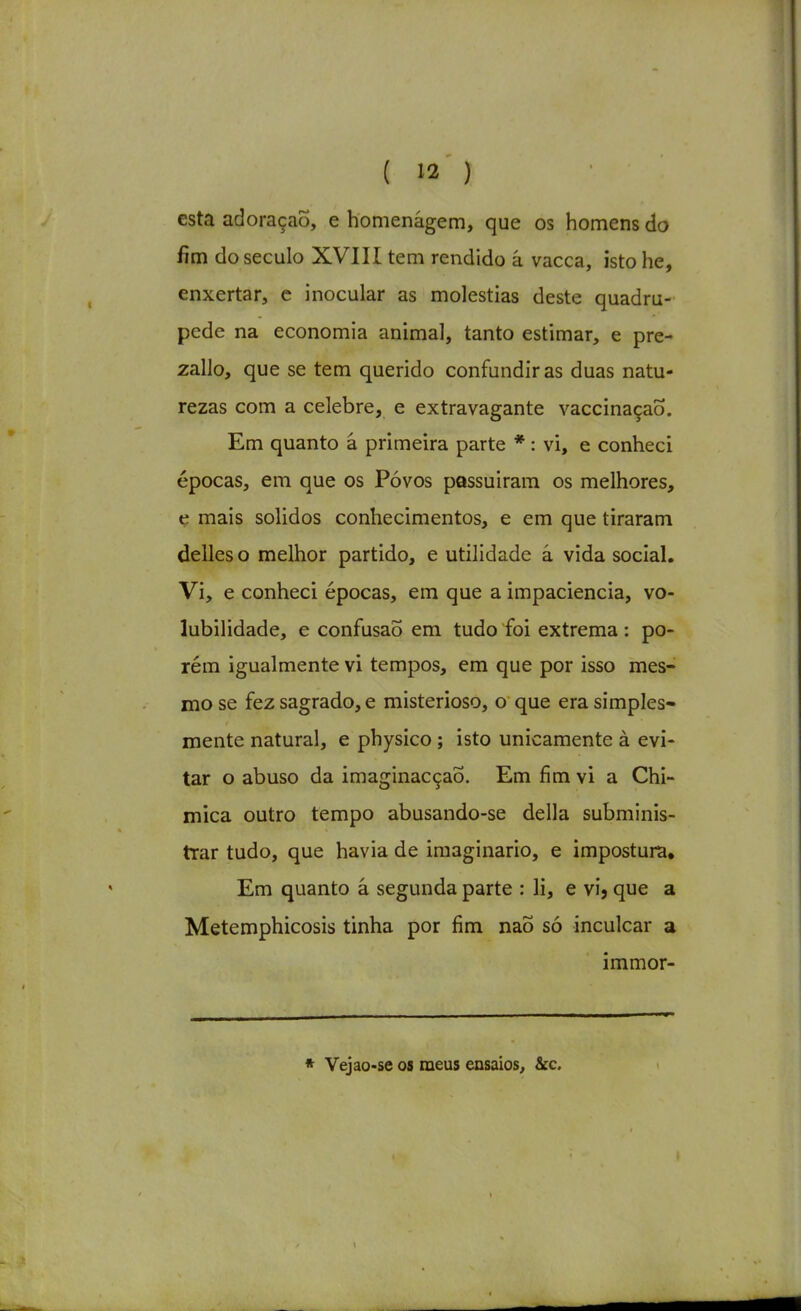 esta adoração, e homenâgem, que os homens do fim do século XVIII tem rendido â vacca, isto he, enxertar, e inocular as moléstias deste quadrú- pede na economia animal, tanto estimar, e pre- zallo, que se tem querido confundiras duas natu- rezas com a celebre, e extravagante vaccinaçaÕ. Em quanto â primeira parte *: vi, e conheci épocas, em que os Póvos passuiram os melhores, ç mais sólidos conhecimentos, e em que tiraram delles o melhor partido, e utilidade â vida social. Vi, e conheci épocas, em que a impaciência, vo- lubilidade, e confusão em tudo foi extrema : po- rém igualmente vi tempos, em que por isso mes- mo se fez sagrado, e misterioso, o que era simples- mente natural, e physico; isto unicamente à evi- tar o abuso da imaginacçaÕ. Em fim vi a Chi- mica outro tempo abusando-se delia subminis- trar tudo, que havia de imaginário, e impostura. Em quanto á segunda parte : li, e vi, que a Metemphicosis tinha por fim naÕ só inculcar a immor- * Vejao-se os meus ensaios, âcc.