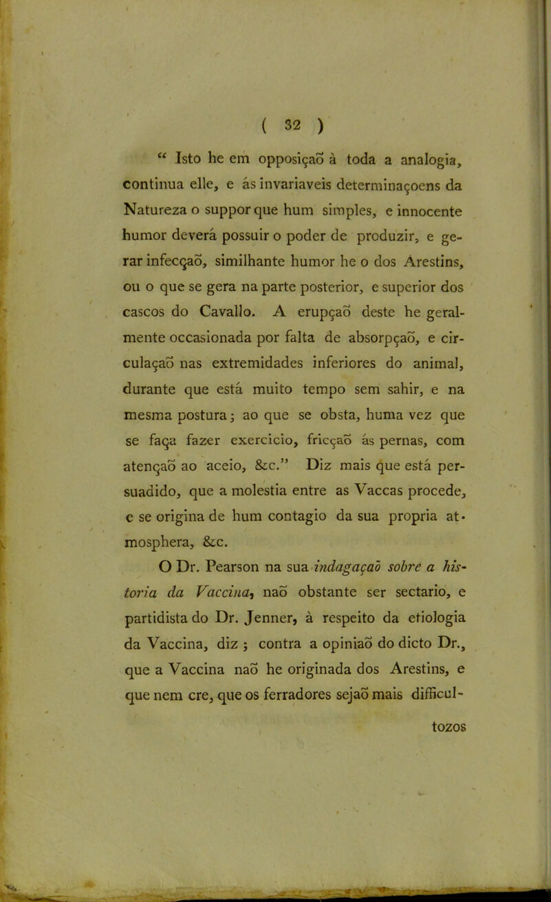 Isto he em opposiçaÕ à toda a analogia, continua elle, e ás invariáveis deíerminaçoens da Natureza o suppor que hum simples, e innocente humor deverá possuir o poder de produzir, e ge- rar infecção, similhante humor he o dos Árestins, ou o que se gera na parte posterior, e superior dos cascos do Cavallo. A erupção deste he geral- mente occasionada por falta de absorpçaõ, e cir- culação nas extremidades inferiores do animal, durante que está muito tempo sem sahir, e na mesma postura; ao que se obsta, huma vez que se faça fazer exercício, fricção ás pernas, com atenção ao aceio, &c. Diz mais que está per- suadido, que a moléstia entre as Vaccas procede, e se origina de hum contagio da sua própria at« mosphera, &c. O Dr. Pearson na sua indagação sobre a his' toria da Faccina, naõ obstante ser sectário, e partidista do Dr. Jenner, à respeito da etiologia da Vaccina, diz ; contra a opinião do dicto Dr., que a Vaccina naÕ he originada dos Arestins, e que nem cre, que os ferradores sejaÕ mais difficul- tozos
