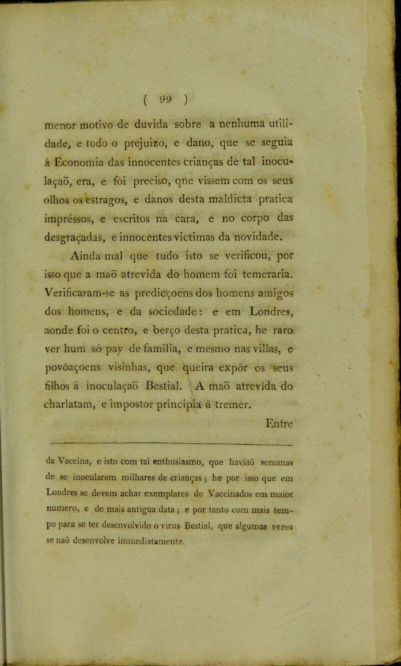 ( ^9 ) menor motivo de duvida sobre a nenhiimâ utlll- dadcj e todo o prejuízo, e dano, que se seguia á Economia das innocentes crianças de tal inocu- lação, era, e foi preciso, qne vissem com os seus olhos os estragos, e danos desta maldicta pratica impressos, e escritos na cara, e no corpo das desgraçadas, e innocentes victimas da novidade. Ainda mal que tudo isto se verificou, pof isso que a maÕ atrevida do homem foi temerária. Verificaram-se as predicçoens dos homens amigos dos homens, e da sociedade: e em Londres, aonde foi o centro, e berço desta pratica, he raro ver hum só pay de familia, e mesmo nas villas, e povôaçoens visinhas, que queira expór os seus filhos â inoculação Bestial. A maõ atrevida do charlatam, e impostor principiá à tremer. Entre da Vaccina, e isto com tal enthusiasmo, que haviaõ semanas de se inocularem milhares de crianças; he por isso que em Londres se devem achar exemplares de Vaccinados em maior numero, e de mais antigua data ; e por tanto com mais tem- po para se ter desenvolvido o virus Bestial, que algumas vezes se naõ desenvolve immediataraente.