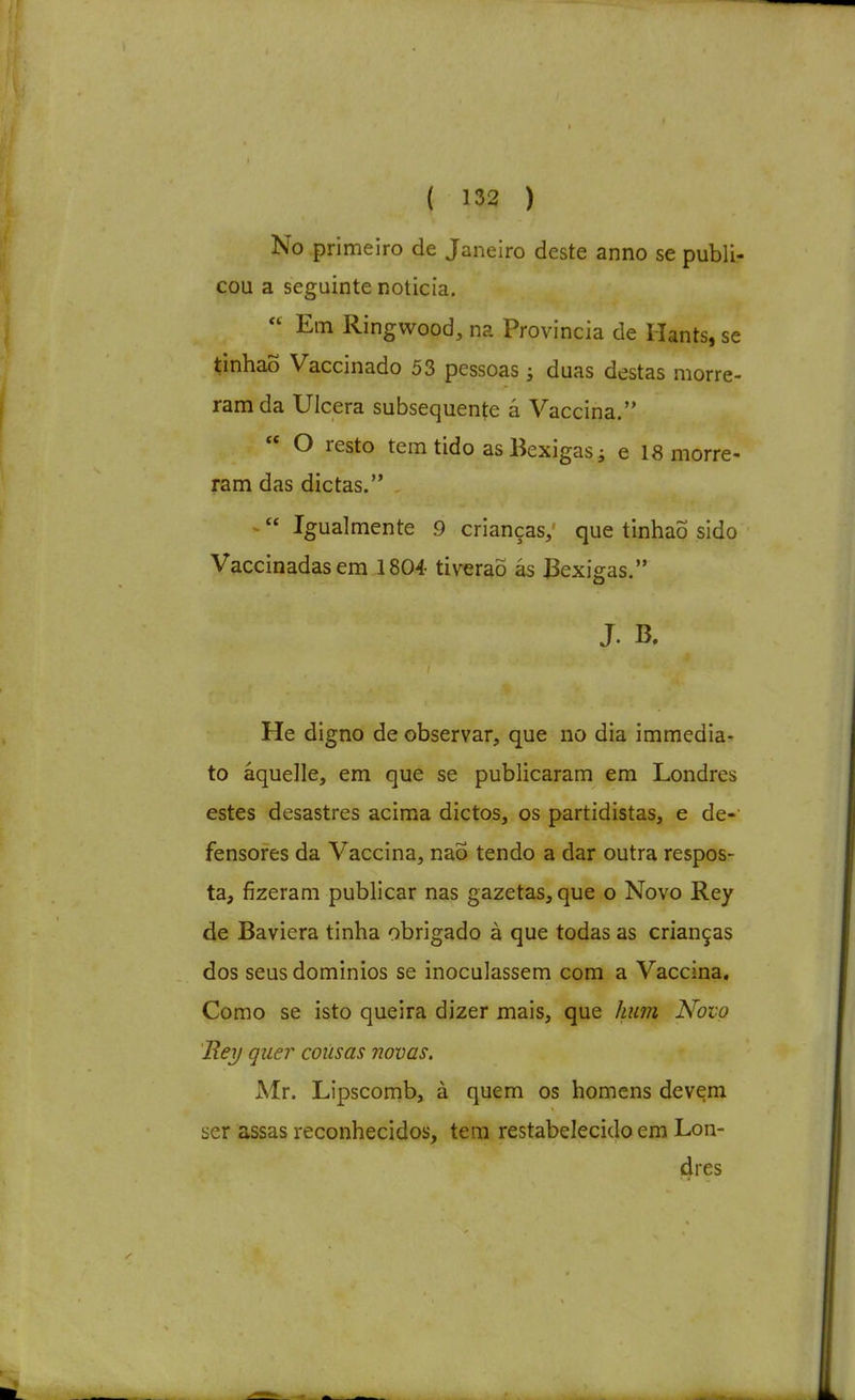 No primeiro de Janeiro deste anno se publi- cou a seguinte noticia.  Em Ringwood, na Provincia de Hants.se tinhaÕ Vaccinado 53 pessoas j duas destas morre- ram da Ulcera subsequente á Vaccina.  O resto tem tido as Bexigas i e 18 morre- ram das dietas. ^ Igualmente 9 crianças, que tinhaÕ sido Vaccinadasem 1804 ti verão ás Bexigas. J. B. He digno de observar, que no dia immedia- to áquelle, em que se publicaram em Londres estes desastres acima dictos, os partidistas, e de-' fensores da Vaccina, nao tendo a dar outra respos- ta, fizeram publicar nas gazetas, que o Novo Rey de Baviera tinha obrigado à que todas as crianças dos seus domínios se inoculassem com a Vaccina, Como se isto queira dizer mais, que hum Novo B.ey quer cousas novas, Mr. Lipscomb, à quem os homens devem ser assas reconhecidos, tem restabelecido em Lon- dres