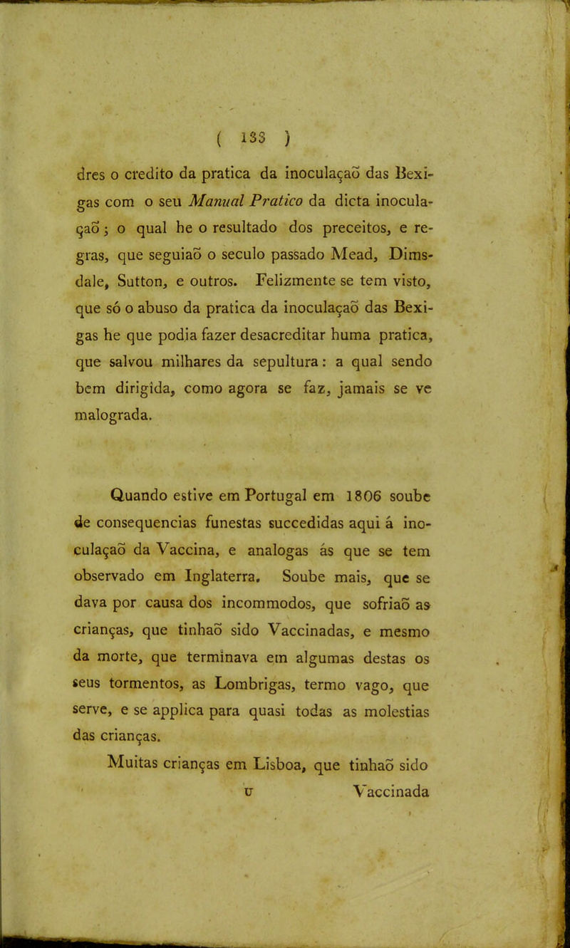 dres o credito da pratica da inoculação das Bexi- gas com o seu Manual Pratico da dieta inocula- ção ; o qual he o resultado dos preceitos, e re- gras, que seguiaÕ o século passado Mead, Dims- dale, Sutton, e outros. Felizmente se tem visto, que só o abuso da pratica da inoculação das Bexi- gas he que podia fazer desacreditar huma pratica, que salvou milhares da sepultura: a qual sendo bem dirigida, como agora se faz, jamais se ve malograda. Quando estive em Portugal em 1806 soube de consequências funestas succedidas aqui à ino- culação da Vaccina, e análogas ás que se tem observado em Inglaterra, Soube mais, que se dava por causa dos incom modos, que sofriaõ as crianças, que tinhaõ sido Vaccinadas, e mesmo da morte, que terminava em algumas destas os seus tormentos, as Lombrigas, termo vago, que serve, e se applica para quasi todas as moléstias das crianças. Muitas crianças em Lisboa, que tinhaõ sido u Vaccinada