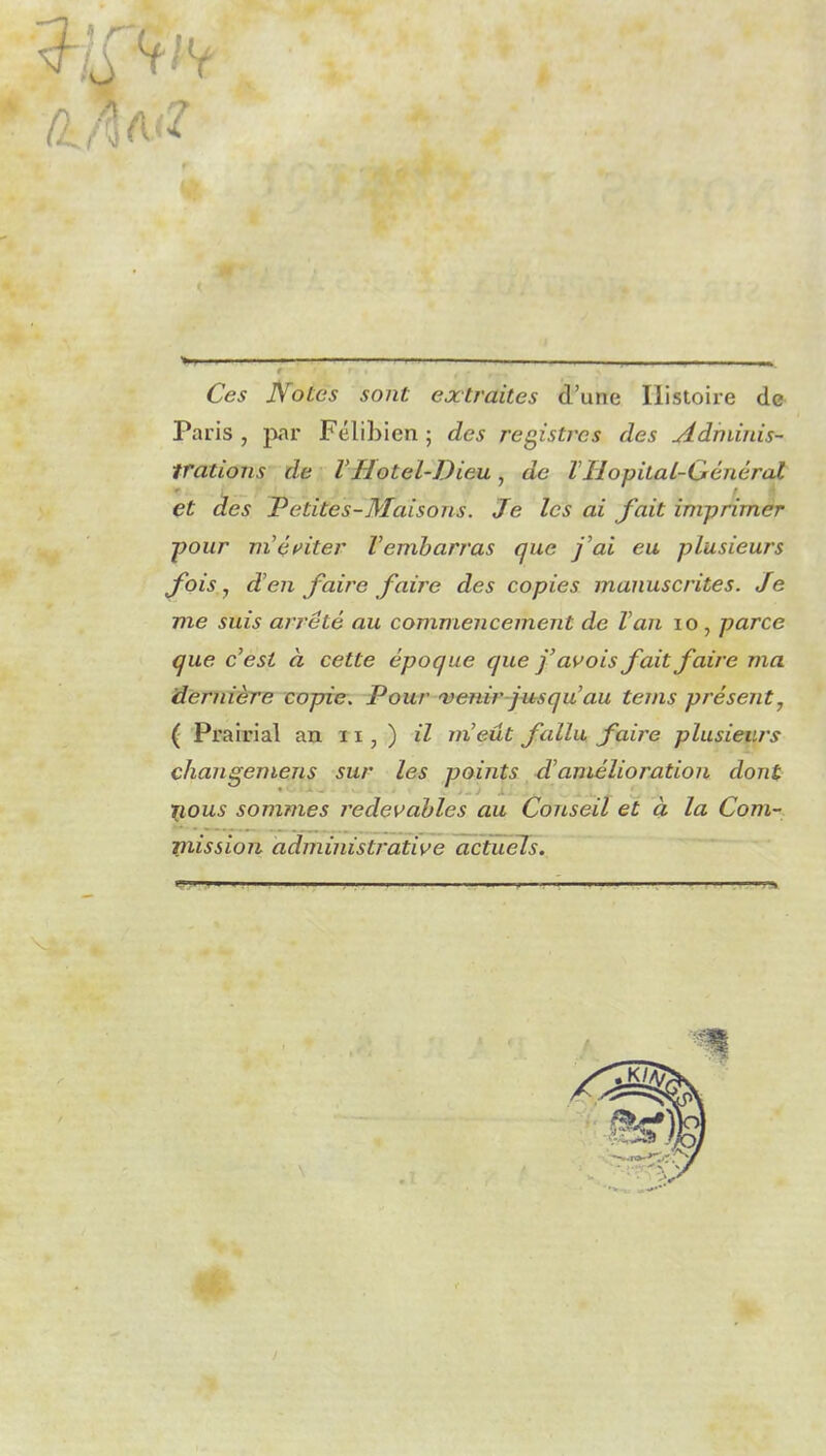 Ces Notes sont extraites d’une Histoire de Paris , par Félibicn ; des registres des Adminis- trations de VHôtel-Dieu , de TIIopital-Général et des Petites-Maisons. Je les ai fait imprimer pour mériter Tembarras que j'ai eu plusieurs fois, d’en faire faire des copies manuscrites. Je me suis arrêté au commencement de Tan io, parce que c’est à cette époque que j’avois fait faire ma dernière copie. Pour 'venir j ns qu’au teins présent7 ( Prairial an xx , ) il m’eut fallu faire plusieurs changemens sur les points d’amélioration dont Xjious sommes redevables au Conseil et à la Com- mission administrative actuels.