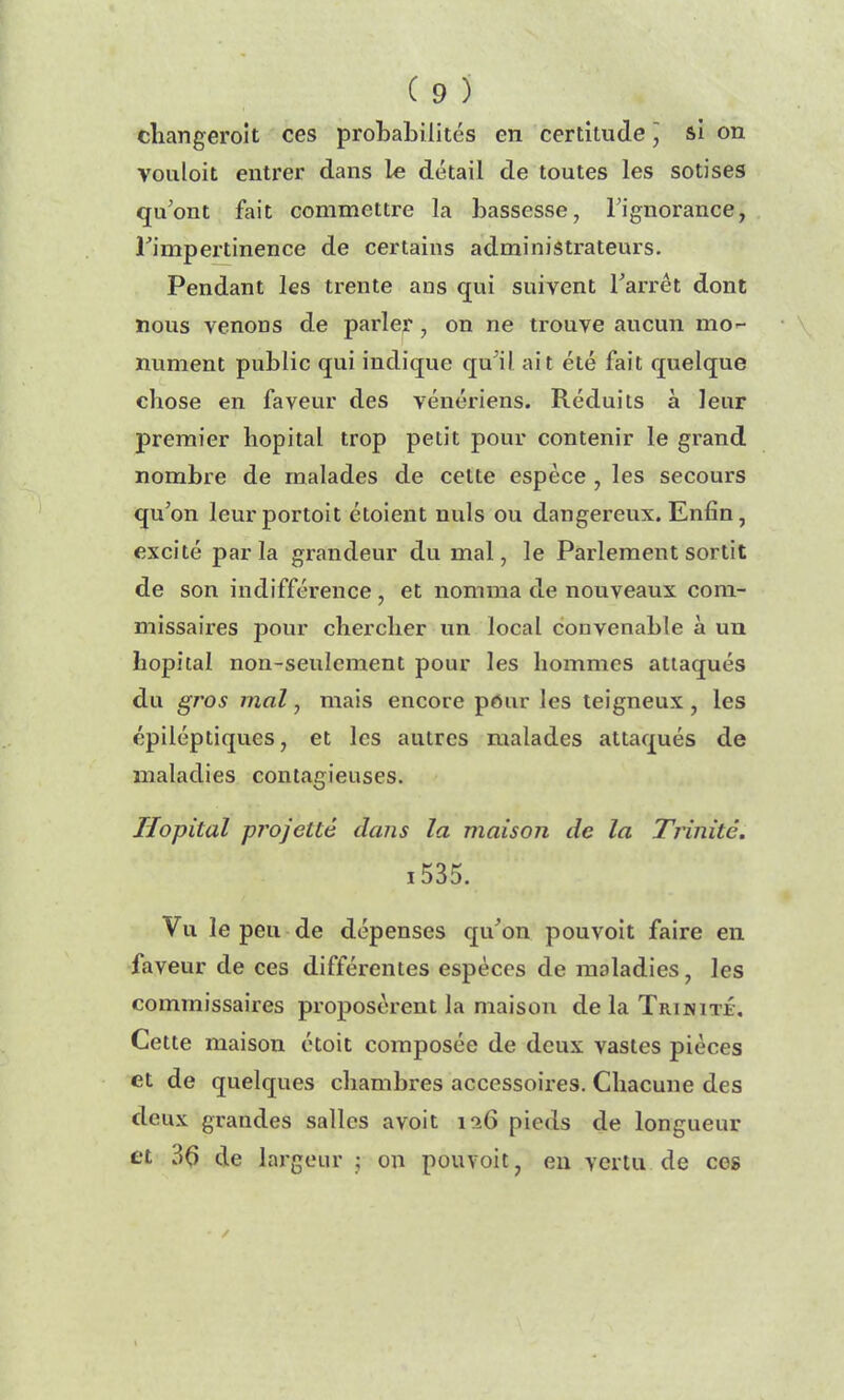 cliangeroit ces prohabilités en certitude ] si on vouloit entrer dans le détail de toutes les sotises qu'ont fait commettre la bassesse, l’ignorance, Fimpertinence de certains administrateurs. Pendant les trente ans qui suivent l'arrêt dont nous venons de parler, on ne trouve aucun mo- nument public qui indique qu’il ait été fait quelque chose en faveur des vénériens. Réduits à leur premier hôpital trop petit pour contenir le gi’and nombre de malades de celte espèce , les secours qu’on leurportoit étoient nuis ou dangereux. Enfin, excité parla grandeur du mal, le Parlement sortit de son indifférence, et nomma de nouveaux com- missaires pour chercher un local convenable à un hôpital non-seulement pour les hommes attaqués du gros mal, mais encore pour les teigneux , les épiléptiques, et les autres malades attaqués de maladies contagieuses. Hôpital projette dans la maison de la Trinité. 1535. Vu le peu de dépenses qu'on pouvoit faire en faveur de ces différentes espèces de maladies, les commissaires proposèrent la maison de la Trinité, Cette maison étoit composée de deux vastes pièces et de quelques chambres accessoires. Chacune des deux grandes salles avoit ia6 pieds de longueur et 36 de largeur ; on pouvoit, en vertu de ces