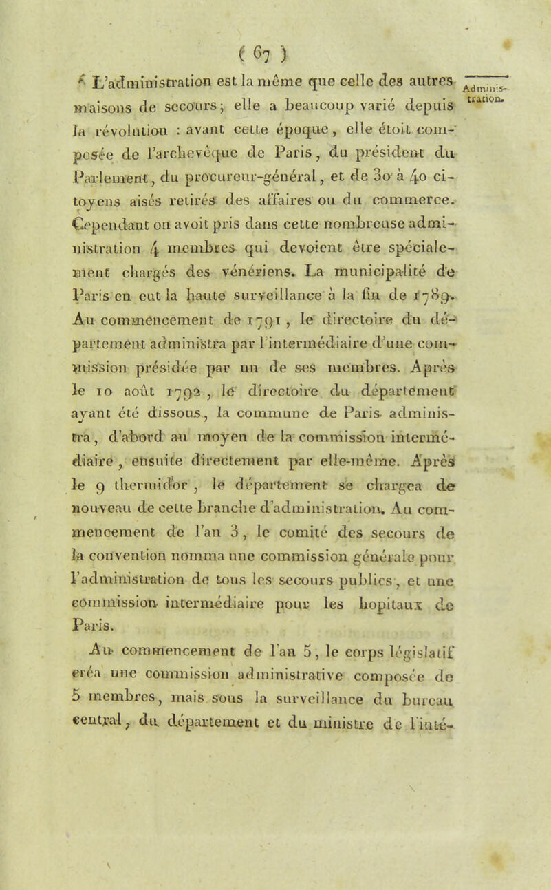 * L’aclministraiion est la meme que celle des autres maisons de secours; elle a beaucoup varié depuis la révolution : avant cette époque, elle étoit com- posée de l'archevêque de Paris, du président du Parlement, du procureur-général, et de 3o'à 4» ci- toyens aisés retirés des affaires ou du commerce. Cependant on avoit pris dans cette nombreuse admi- nistration 4 membres qui dévoient être spéciale- ment chargés des vénériens. La municipalité de Paris eu eut la haute surveillance à la fin de 1789-. Au commencement de 1791 , le directoire du dé- partement administra par l'intermédiaire d’une com- mission présidée par un de ses membres. Après le 10 août 1792 , le directoire du département ayant été dissous, la commune de Paris- adminis- tra, d’abord au moyen de la commission intermé- diaire , ensuite directement par elle-même. Après le 9 thermidor , le département se chargea de nouveau de cette branche d’administration. Au com- mencement de l’an 3, le comité des secours de la convention nomma une commission générale pour l’administration de tous les secours publics, et une commission- intermédiaire pour les hôpitaux de Paris. Au- commencement de l’an 5, le corps législatif créa une commission administrative composée do 5 membres, mais sous la surveillance du bureau central ? du département et du ministre de Tinté- Admmis- tracion» v