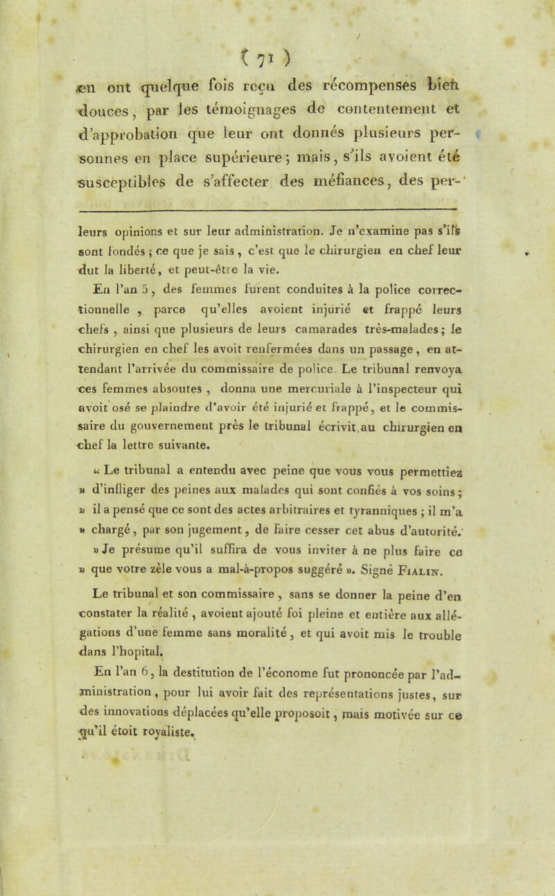 «n ont quelque fois reçu des récompenses Lien douces, par les témoignages de contentement et d’approbation que leur ont donnés plusieurs per- sonnes en place supérieure; mais, s’ils avoient été susceptibles de s’affecter des méfiances, des per-1 leurs opinions et sur leur administration. Je n’examine pas s’ils sont fondés ; ce que je sais , c’est que le chirurgien en chef leur dut la liberté, et peut-être la vie. Eu l’an 5, des femmes fuient conduites à la police correc- tionnelle , parce qu’elles avoient injurié et frappé leurs chefs , ainsi que plusieurs de leurs camarades très-malades; le chirurgien en chef les avoit renfermées dans un passage, en at- tendant l’arrivée du commissaire de police Le tribunal renvoya ces femmes absoutes , donna une mercuriale à l’inspecteur qui avoit osé se plaindre d’avoir été injurié et frappé, et le commis- saire du gouvernement près le tribunal écrivit au chirurgien en chef la lettre suivante. u Le tribunal a entendu avec peine que vous vous permettiez » d’infliger des peines aux malades qui sont confiés à vos soins; a il a pensé que ce sont des actes arbitraires et tyranniques ; il m’a » chargé, pur son jugement, de faire cesser cet abus d’autorité. » Je présume qu’il suffira de vous inviter à ne plus faire ce » que votre zèle vous a mal-à-propos suggéré ». Signé Fiaun. Le tribunal et son commissaire , sans se donner la peine d’en constater la réalité , avoient ajouté foi pleine et entière aux allé- gations d’une femme sans moralité, et qui avoit mis le trouble dans l’hôpital. En l’an 6, la destitution de l’économe fut prononcée par l’ad- ministration , pour lui avoir fait des représentations justes, sur des innovations déplacées qu’elle proposoit, mais motivée sur ce gu’il étoit royaliste.