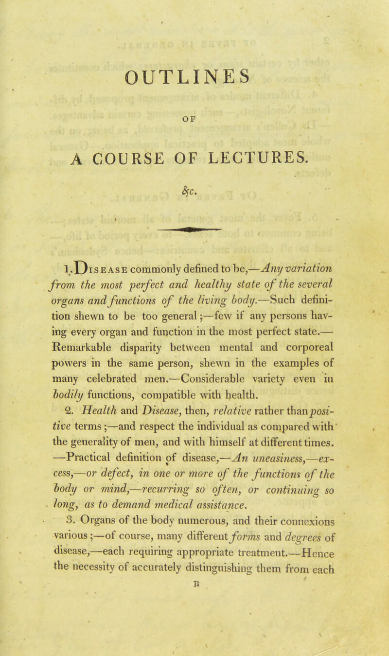 OUTLINES OF A COURSE OF LECTURES. 1 -Disease commonly defined to he,—Any variation from the most perfect and healthy state of the several organs andfinctions of the living body.—Such defini- tion shewn to be too general;—few if any persons hav- ing every organ and function in the most perfect state.—■ Remarkable disparity between mental and corporeal powers in the same person, shewn in the examples of many celebrated men.—Considerable variety even in bodily functions, compatible with health. 2. Health and Disease, then, relative rather thanposi- tive terms;—and respect the individual as compared with the generality of men, and with himself at different times. —Practical definition of disease,—An uneasiness,—ex- cess,—or defect, in one or more of the functiom of the body or mind,—recurring so often, or continuing so long, as to demand medical assistance. 3. Organs of the body numerous, and their connexions various;—of course, many different/oms and degrees of disease,—each requiring appropriate treatment.—Hence the necessity of accurately distinguishing them from each Ji