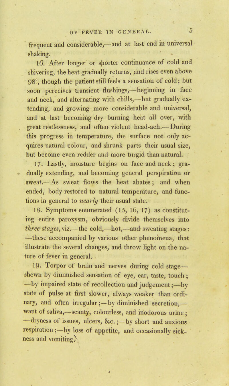 frequent and considerable,—and at last end in universal shaking. 16. After longer or sjiorter continuance of cold and shivering, the heat gradually returns, and rises even above 98, though the patient still feels a sensation of cold; but soon perceives transient flushings,—beginning in face and neck, and alternating with chills,—but gradually ex- tending, and growing more considerable and universal, and at last becoming dry burning heat all over, with great restlessness, and often violent head-ach.—During this progress in temperature, the surface not only ac- quires natural colour, and shrunk parts their usual size, but become even redder and more turgid than natural. ]?. Lastly, moisture begins on face and neck; gra- dually extending, and becoming general perspiration or sweat.—As sweat flo\ys the heat abates; and when ended, body restored to natural temperature, and func- tions in general to nearly their usual state. 18. Symptoms enumerated (15, Hi, 17) as constitut- ing entire paroxysm, obviously divide themselves into three stages, viz.—the cold,—hot,—and sweating stages: —these accompanied by various other phenomena, that illustrate the several changes, and throw light on the na- ture of fever in general. 19- Torpor of brain and nerves during cold stage— shewn by diminished sensation of eye, ear, taste, touch ; —by impaired state of recollection and judgement;—by state of pulse at first slower, always weaker than ordi- nary, and often irregular;—by diminished secretion,— want of saliva,—scanty, colourless, and inodorous urine; —dryness of issues, ulcers, &c.by short and anxious respiration;—by loss of appetite, and occasionally sick- ness and vomiting.'^