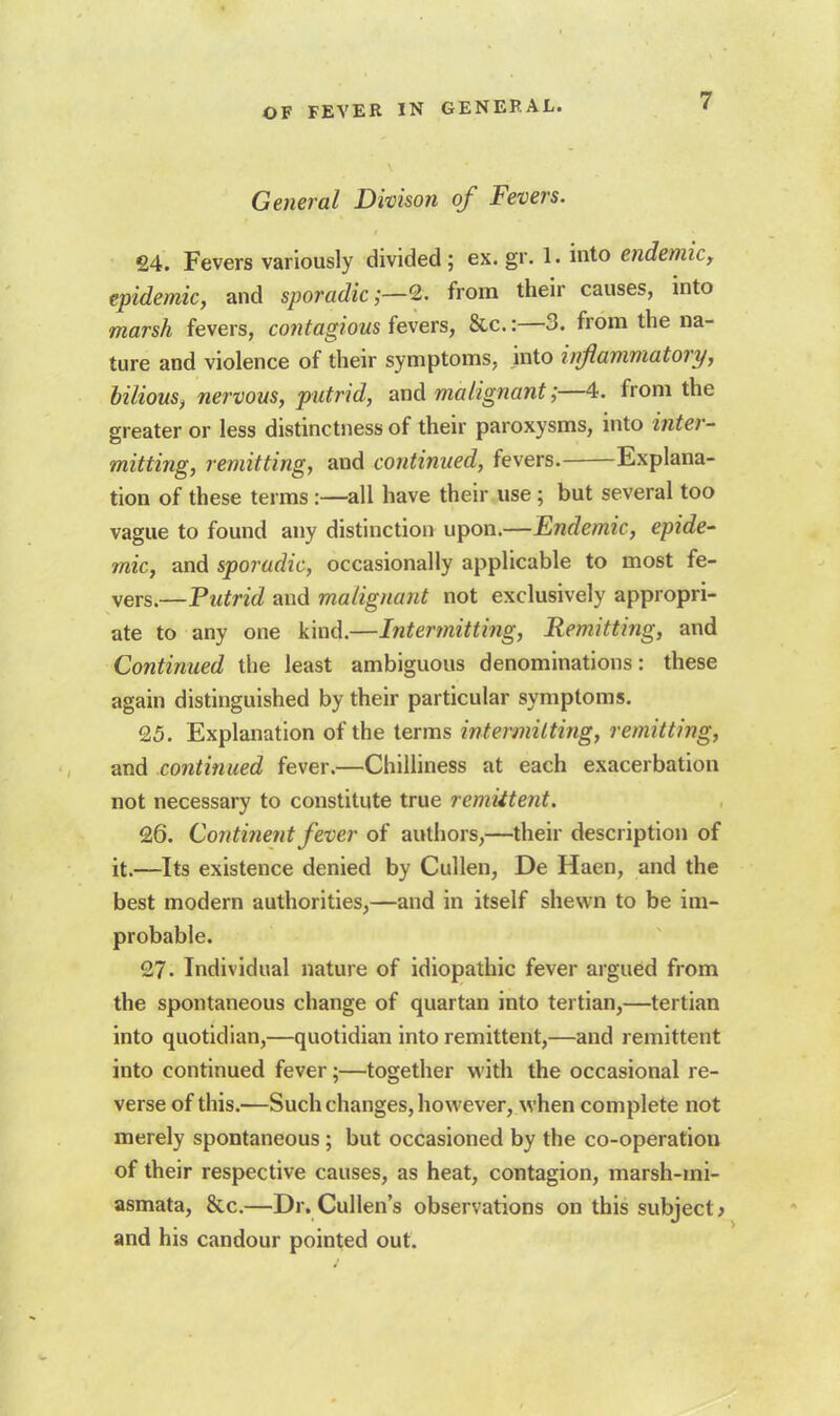 7 General Divison of Fevers. £4. Fevers variously divided; ex.gr. 1. into endemic, epidemic, and sporadic from their causes, into marsh fevers, contagious fevers, &c.:—3. from the na- ture and violence of their symptoms, into inflammatory, bilious^ nervous, putrid, and malignant;—4. from the greater or less distinctness of their paroxysms, into ifiter- mining, remitting, and continued, fevers. Explana- tion of these terms :—all have their use; but several too vague to found any distinction upon.—Endemic, epide- mic, and sporadic, occasionally applicable to most fe- vers.—Putrid and malignant not exclusively appropri- ate to any one kind.—Intermitting, Remitting, and Continued the least ambiguous denominations: these again distinguished by their particular symptoms. £5. Explanation of the terms intermitting, remitting, and continued fever.—Chilliness at each exacerbation not necessary to constitute true remittent. £6. Continent fever of authors,—their description of it.—Its existence denied by Cullen, De Haen, and the best modern authorities,—and in itself shewn to be im- probable. 27. Individual nature of idiopathic fever argued from the spontaneous change of quartan into tertian,—tertian into quotidian,—quotidian into remittent,—and remittent into continued fever;—together with the occasional re- verse of this.—Such changes, however, when complete not merely spontaneous ; but occasioned by the co-operation of their respective causes, as heat, contagion, marsh-mi- asmata, &c.—Dr. Cullen's observations on this subject > and his candour pointed out.