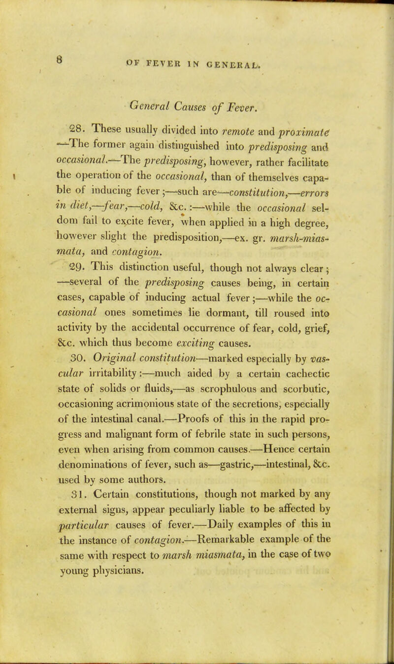 OF FEVEK \ti GENERAL. General Causes of Fever. 28. These usually divided into remote and proximate —The former again distinguished into predisposing and occasional.—The predisposing, however, rather facilitate the operation of the occasional, than of themselves capa- ble of inducing fever;—such are—constitution,—errors in diet,—fear,—cold, &c.:—while the occasional sel- dom fail to ej^cite fever, when applied in a high degree, however slight the predisposition,—ex. gr. marsh-mias^ mata, and contagion. 29. This distinction useful, though not always clear; —several of the predisposing causes being, in certain cases, capable of inducing actual fever;—while the oc- casional ones sometimes lie dormant, till roused into activity by the accidental occurrence of fear, cold, grief, &c. which thus become exciting causes. 30. Original constitution—marked especially by vaS cular irritability:—much aided by a certain cachectic state of solids or fluids,—as scrophulous and scorbutic, occasioning acrimonious state of the secretions, especially of the intestinal canal.—Proofs of this in the rapid pro- gress and malignant form of febrile state in such persons, even when arising from common causes.—Hence certain denominations of fever, such as—gastric,—intestinal, &c. used by some authors. 31. Certain constitutions, though not marked by any external signs, appear peculiarly liable to be afi^ected by particular causes of fever.—Daily examples of this in the instance of con?agiO«.—Remarkable example of the same with respect to marsh miasmata, in the case of two young physicians.