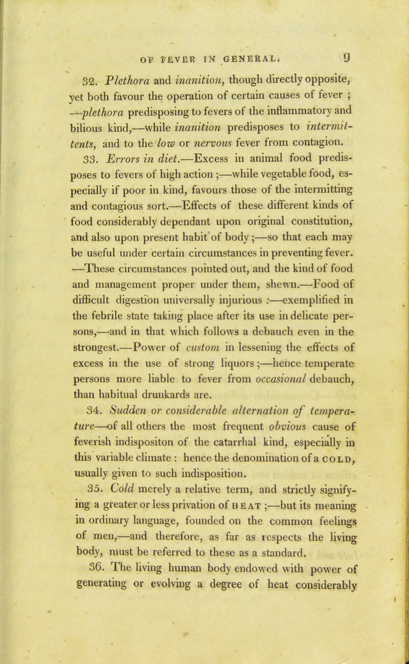 32. Plethora and inanition, though directly opposite, yet both favour the operation of certain causes of fever ; ---plethora predisposing to fevers of the inflammatory and bihous kind,—while inanition predisposes to intermit-^ tents, and to the low or nervous fever from contagion. 33. Errors in diet.—Excess in animal food predis- poses to fevers of high action ;—while vegetable food, es- pecially if poor in kind, favours those of the intermitting and contagious sort.—^Effects of these different kinds of food considerably dependant upon original constitution, and also upon present habit of body;—so that each may be useful under certain circumstances in preventing fever. —^These circumstances pointed out, and the kind of food and management proper under them, shewn.—Food of difficult digestion universally injurious ;—exemplified in the febrile state taking place after its use in delicate per- sons,—and in that which follows a debauch even in the strongest.—Power of custom in lessening the effects of excess in the use of strong liquors;—hence temperate persons more liable to fever from occasional debauch, than habitual drunkards are. 34. Sudden or considerable alternation of tempera-' ture—of all others the most frequent obvious cause of feverish indispositon of the catarrhal kind, especially in this variable climate : hence the denomination of a cold, usually given to such indisposition. 35. Cold merely a relative term, and strictly signify- ing a greater or less privation of h eat ;—but its meaning in ordinary language, founded on the common feelings of naen,—and therefore, as far as respects the living body, must be referred to these as a standard. 36. The living human body endowed with power of generating or evolving a degree of heat considerably