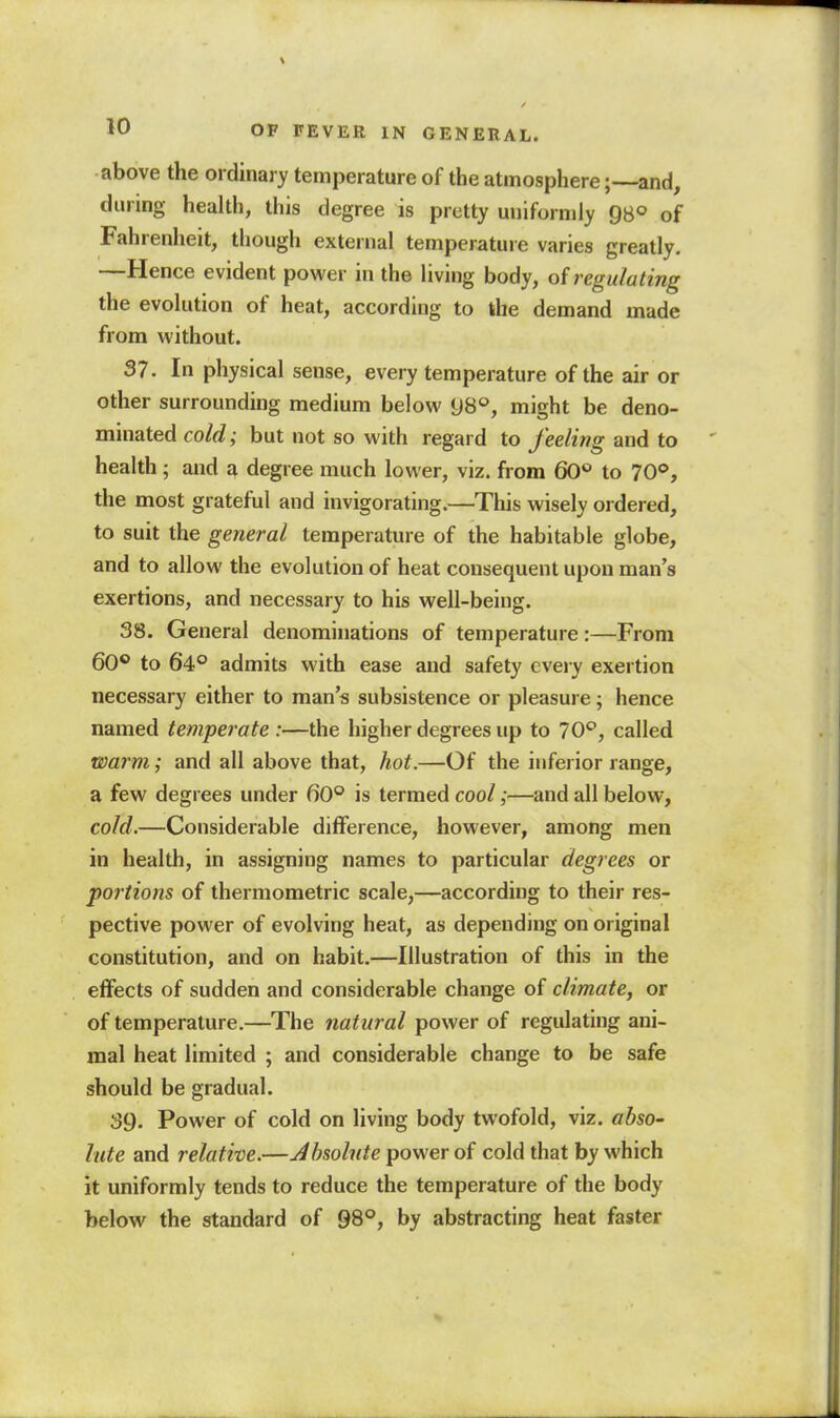 above the ordinary temperature of the atmosphere ;--and, during health, this degree is pretty uniforndy gs° of Fahrenheit, though external temperature varies greatly. —Hence evident power in the living body, of regulating the evolution of heat, according to the demand made from without. 37. In physical sense, every temperature of the air or other surrounding medium below [)S°, might be deno- minated cold; but not so with regard to feeling and to health; and a degree much lower, viz. from 60*= to 70°, the most grateful and invigorating.—This wisely ordered, to suit the general temperature of the habitable globe, and to allow the evolution of heat consequent upon man's exertions, and necessary to his well-being. 38. General denominations of temperature:—From 60® to 64° admits with ease and safety every exertion necessary either to man's subsistence or pleasure; hence named temperate :—the higher degrees up to 70*^, called warm; and all above that, hot.—Of the inferior range, a few degrees under 60° is termed cool;—and all below, cold.—Considerable difference, however, among men in health, in assigning names to particular degrees or portions of thermometric scale,—according to their res- pective power of evolving heat, as depending on original constitution, and on habit.—Illustration of this in the effects of sudden and considerable change of climate, or of temperature.—The natural power of regulating ani- mal heat limited ; and considerable change to be safe should be gradual. 39. Power of cold on living body twofold, viz. abso- lute and relative.—Jhsolnte power of cold that by which it uniformly tends to reduce the temperature of the body below the standard of 98°, by abstracting heat faster