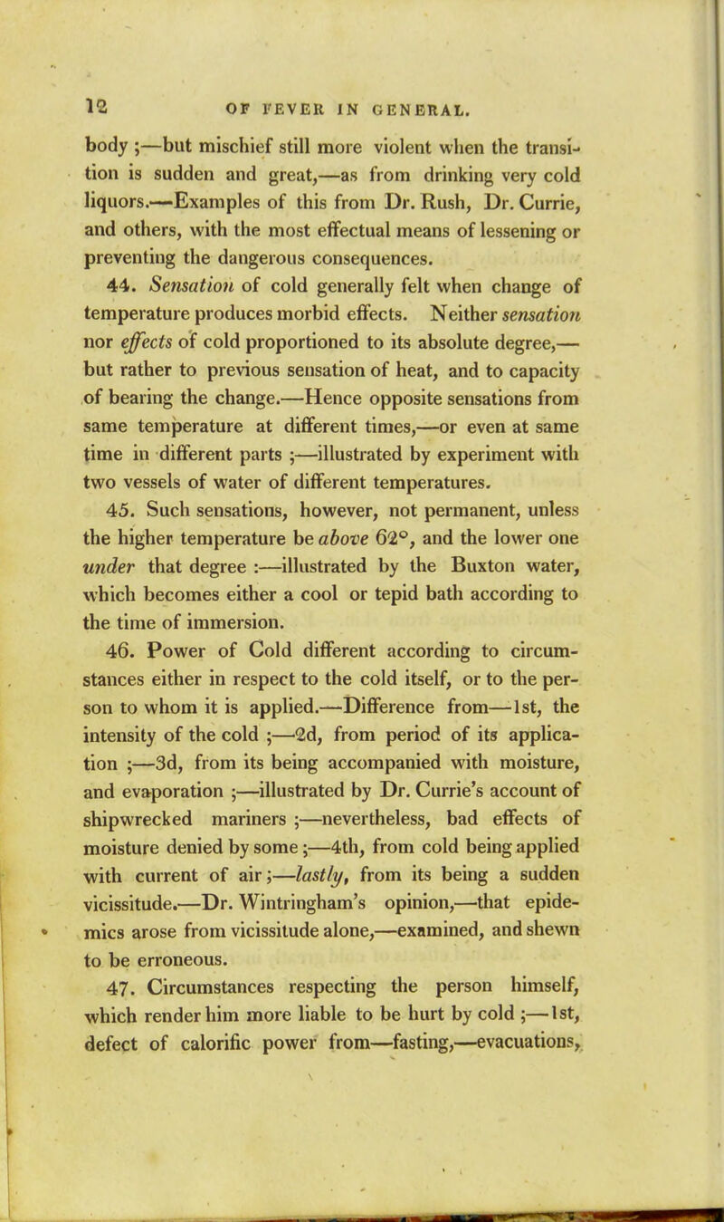 12 body ;—but mischief still more violent when the transi- tion is sudden and great,—as from drinking very cold liquors.—Examples of this from Dr. Rush, Dr. Currie, and others, with the most effectual means of lessening or preventing the dangerous consequences. 44. Sensation of cold generally felt when change of temperature produces morbid effects. Neither sensation nor effects of cold proportioned to its absolute degree,— but rather to previous sensation of heat, and to capacity of bearing the change.—Hence opposite sensations from same temjjerature at different times,—or even at same time in different parts ;—illustrated by experiment with two vessels of water of different temperatures. 45. Such sensations, however, not permanent, unless the higher temperature be above 62°, and the lower one under that degree :—illustrated by the Buxton water, which becomes either a cool or tepid bath according to the time of immersion. 46. Power of Cold different according to circum- stances either in respect to the cold itself, or to the per- son to whom it is applied.—Difference from—1st, the intensity of the cold ;—2d, from period of its applica- tion ;—3d, from its being accompanied with moisture, and evaporation ;—illustrated by Dr. Currie's account of shipwrecked mariners ;—nevertheless, bad effects of moisture denied by some;—4th, from cold being applied with current of air;—lastly, from its being a sudden vicissitude.—Dr. Wintringham's opinion,—that epide- mics arose from vicissitude alone,—examined, and shewn to be erroneous. 47. Circumstances respecting the person himself, which render him more liable to be hurt by cold ;—1st, defect of calorific power from—fasting,—evacuations,