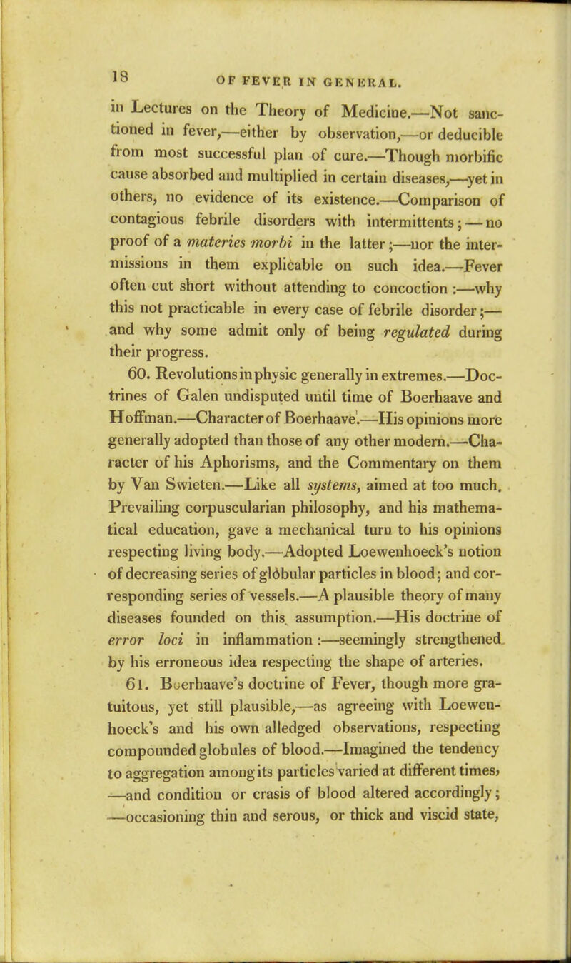 in Lectures on the Theory of Medicine.—Not sanc- tioned in fever,—either by observation,—or deducible from most successful plan of cure.—^Though morbific cause absorbed aud multiplied in certain diseases,—^yetin others, no evidence of its existence.—Comparison of contagious febrile disorders with intermittents; — no proof of a materies morbi in the latter;—nor the inter- missions in them explicable on such idea.—Fever often cut short without attending to concoction :—why this not practicable in every case of febrile disorder;— and why some admit only of being regulated during their progress. 60. Revolutions in physic generally in extremes,—Doc- trines of Galen undisputed until time of Boerhaave and HotFman.—Character of Boerhaave.—His opinions morfe generally adopted than those of any other modem.—Cha- racter of his Aphorisms, and the Commentary on them by Van Swieten.—Like all systems, aimed at too much. Prevailing corpuscularian philosophy, and his mathema- tical education, gave a mechanical turn to his opinions respecting living body.—Adopted Loewenhoeck's notion of decreasing series of gldbular particles in blood; and cor- responding series of vessels.—A plausible theory of many diseases founded on this, assumption.—His doctrine of error loci in inflammation:—seemingly strengthened, by his erroneous idea respecting the shape of arteries. 61. Buerhaave's doctrine of Fever, though more gra- tuitous, yet still plausible,—as agreeing with Loewen- hoeck's and his own alledged observations, respecting compounded globules of blood.—Imagined the tendency to aggregation among its particles varied at different times* —and condition or crasis of blood altered accordingly; —occasioning thin and serous, or thick and viscid state,