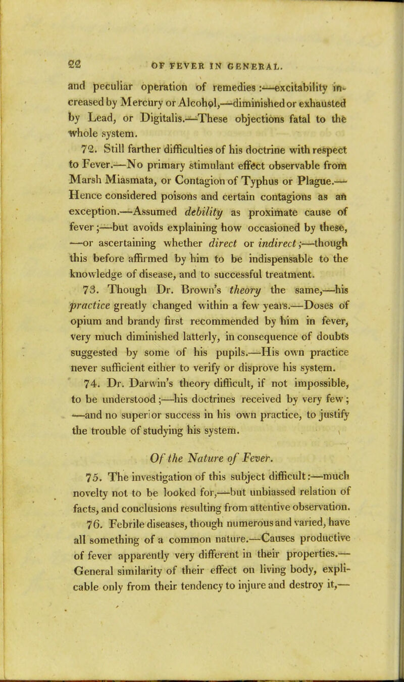 and peculiar opferation of remedies excitability in^ creased by Mercury or Alcohol,—diminished or exhausted by Lead, or Digitalis.—These objections fatal to the whole .system. 72. Still farther difficulties of his doctrine with respect to Fever.—No primary stimulant effect observable frorti Marsh Miasmata, or Contagion of Typhus or Plague.—^ Hence considered poisons and certain contagions as aft exception.—Assumed debility as proximate cause of fever;—but avoids explaining how occasioned by these, '—or ascertaining whether direct or indirect;—though this before affirmed by him to be indispensable to the knowledge of disease, and to successful treatment. 73. Though Dr. Brown's theory the same,—his practice greatly changed within a few yeai^s.—Doses of opium and brandy first recommended by him in fever, very much diminished latterly, in consequence of doubts suggested by some of his pupils.—-His own practice never sufficient either to verify or disprove his system. 74. Dr. Darwin's theory difficult, if not impossible, to be understood;—^liis doctrines received by very few; '—and no superior success in his own practice, to justify the trouble of studying his system. v Of the Nature of Fever. 75. The investigation of this subject difficult:—much novelty not to be looked for,—-but unbiassed relation of facts, and conclusions resulting from attentive observation. 76. Febrile diseases, though numerous and varied, have all something of a common nature.—Causes productive of fever apparently very different in their properties.— General similarity of their effect on living body, expli- cable only from their tendency to injure and destroy it,—